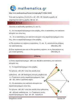 http://www.mathematica.gr/forum/viewtopic.php?f=142&t=44444
Επιμέλεια: xr.tsif Σελίδα 39
Έτσι από τις σχέσεις      3 , 4 , 5      δηλαδή η χορδή 
τριχοτομείται από τις χορδές  και .
ΘΕΜΑ 3715
Δίνονται οι ακόλουθες προτάσεις 1 και 2 :
1 : Αν ένα παραλληλόγραμμο είναι ρόμβος, τότε οι αποστάσεις των απέναντι
πλευρών του είναι ίσες.
2 : Αν οι αποστάσεις των απέναντι πλευρών ενός παραλληλογράμμου είναι
ίσες, τότε το παραλληλόγραμμο είναι ρόμβος.
α) Να εξετάσετε αν ισχύουν οι προτάσεις 1 και 2 αιτιολογώντας πλήρως
την απάντησή σας. (Μονάδες 20)
β) Στην περίπτωση που και οι δύο προτάσεις ισχύουν, να τις διατυπώσετε ως
μια ενιαία πρόταση. (Μονάδες 5)
Λύση:
α) Έστω παραλληλόγραμμο AB και , οι αποστάσεις των απέναντι
πλευρών του.
1 : Το παραλληλόγραμμο είναι ρόμβος.
Τα τρίγωνα , ABE B Z είναι ίσα επειδή είναι
ορθογώνια,  AB B (διαδοχικές πλευρές ρόμβου) και
ˆA(απέναντι γωνίες παραλληλογράμμου). Άρα
BE BZ , οπότε η πρόταση ισχύει.
2 : Οι αποστάσεις των απέναντι πλευρών του
παραλληλογράμμου είναι ίσες.
Τα τρίγωνα , ABE B Z είναι ίσα επειδή είναι ορθογώνια,
BE BZ (από υπόθεση) και ˆA(απέναντι γωνίες
παραλληλογράμμου). Άρα  AB B . Δηλαδή το
 