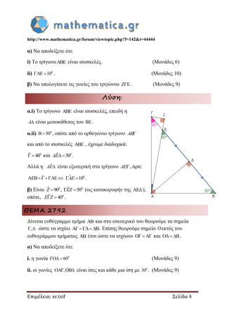 http://www.mathematica.gr/forum/viewtopic.php?f=142&t=44444
Επιμέλεια: xr.tsif Σελίδα 4
α) Να αποδείξετε ότι:
i) Το τρίγωνο είναι ισοσκελές. (Μονάδες 6)
ii) 0
AE 10  . (Μονάδες 10)
β) Να υπολογίσετε τις γωνίες του τριγώνου . (Μονάδες 9)
Λύση:
α.i) Το τρίγωνο  είναι ισοσκελές, επειδή η
A είναι μεσοκάθετος του .
α.ii) 0
B 50 , οπότε από το ορθογώνιο τρίγωνο AB
και από το ισοσκελές  , έχουμε διαδοχικά:
0ˆ 40  και 0ˆ 50 AE .
Αλλά η ˆAE είναι εξωτερική στο τρίγωνο AE , άρα:
ˆAEB AE   0ˆ 10 AE .
β) Είναι 0ˆ 90Z , 0ˆ 50 EZ (ως κατακορυφήν της AE),
οπότε, 0ˆ 40 E Z .
ΘΕΜΑ 2792
Δίνεται ευθύγραμμο τμήμα AB και στο εσωτερικό του θεωρούμε τα σημεία
,  ώστε να ισχύει A B . Επίσης θεωρούμε σημείο Oεκτός του
ευθυγράμμου τμήματος AB έτσι ώστε να ισχύουν O AΓ  και O B   .
α) Να αποδείξετε ότι:
i. η γωνία 0
O 60   (Μονάδες 9)
ii. οι γωνίες OA ,OB  είναι ίσες και κάθε μια ίση με 0
30 . (Μονάδες 9)
 