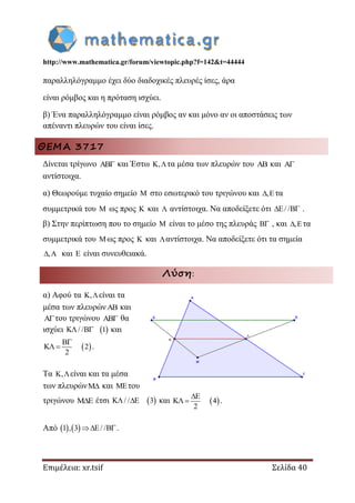 http://www.mathematica.gr/forum/viewtopic.php?f=142&t=44444
Επιμέλεια: xr.tsif Σελίδα 40
παραλληλόγραμμο έχει δύο διαδοχικές πλευρές ίσες, άρα
είναι ρόμβος και η πρόταση ισχύει.
β) Ένα παραλληλόγραμμο είναι ρόμβος αν και μόνο αν οι αποστάσεις των
απέναντι πλευρών του είναι ίσες.
ΘΕΜΑ 3717
Δίνεται τρίγωνο  και Έστω , τα μέσα των πλευρών του  και 
αντίστοιχα.
α) Θεωρούμε τυχαίο σημείο  στο εσωτερικό του τριγώνου και , τα
συμμετρικά του  ως προς  και  αντίστοιχα. Να αποδείξετε ότι / /  .
β) Στην περίπτωση που το σημείο  είναι το μέσο της πλευράς  , και , τα
συμμετρικά του ως προς  και αντίστοιχα. Να αποδείξετε ότι τα σημεία
,  και  είναι συνευθειακά.
Λύση:
α) Αφού τα , είναι τα
μέσα των πλευρών και
του τριγώνου  θα
ισχύει  / / 1  και
 2
2

  .
Τα , είναι και τα μέσα
των πλευρών και του
τριγώνου  έτσι  / / 3  και  4
2

  .
Από    1 , 3 / / .
 
