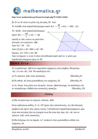 http://www.mathematica.gr/forum/viewtopic.php?f=142&t=44444
Επιμέλεια: xr.tsif Σελίδα 41
β) Αν το  είναι το μέσο της πλευράς  τότε:
Το  είναι παραλληλόγραμμο αφού  / / / / 5
2

    .
Το  είναι παραλληλόγραμμο
αφού / / / /
2

    
επειδή το  ενώνει τα μέσα δύο
πλευρών του τριγώνου .
Άρα  / / 6  .
Από    5 , 6 / / / /  .
Ομοίως / / / /  .
Άρα τα σημεία , και είναι συνευθειακά αφού από το  μόνο μια
παράλληλη διέρχεται προς το .
ΘΕΜΑ 3718
Το τετράπλευρο του παρακάτω σχήματος είναι ρόμβος. Θεωρούμε
AZ και AE B . Να αποδείξετε ότι:
α) Το τρίγωνο  είναι ισοσκελές. (Μονάδες 6)
β) Η ευθεία είναι μεσοκάθετος του τμήματος . (Μονάδες 9)
γ) Αν και τα μέσα των πλευρών και αντίστοιχα, να αποδείξετε ότι
το τετράπλευρο είναι ισοσκελές τραπέζιο. (Μονάδες 10)
Λύση:
α) Θα συγκρίνουμε τα τρίγωνα ZA και AEB:
Είναι ορθογώνια καθώς Z E 90  o
έχουν ίσες υποτείνουσες A ,AB (πλευρές
ρόμβου) και έχουν ίσες οξείες γωνίες ˆ,B (απέναντι παραλληλογράμμου) ,άρα
είναι ίσα συνεπώς όλα τα στοιχεία τους θα είναι ίσα, άρα AZ AE και το
τρίγωνο ZAE είναι ισοσκελές.
β) Θα δείξουμε ότι τα σημεία A, ανήκουν στην μεσοκάθετο ευθεία του
τμήματος ZE.
 