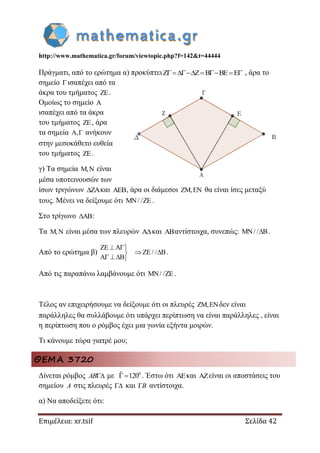 http://www.mathematica.gr/forum/viewtopic.php?f=142&t=44444
Επιμέλεια: xr.tsif Σελίδα 42
Πράγματι, από το ερώτημα α) προκύπτειZ Z B BE E     , άρα το
σημείο ισαπέχει από τα
άκρα του τμήματος ZE.
Ομοίως το σημείο A
ισαπέχει από τα άκρα
του τμήματος ZE, άρα
τα σημεία A, ανήκουν
στην μεσοκάθετο ευθεία
του τμήματος ZE.
γ) Τα σημεία M,N είναι
μέσα υποτεινουσών των
ίσων τριγώνων ZA και AEB, άρα οι διάμεσοι ZM,EN θα είναι ίσες μεταξύ
τους. Μένει να δείξουμε ότι MN/ /ZE .
Στο τρίγωνο AB :
Τα M,N είναι μέσα των πλευρών Aκαι ABαντίστοιχα, συνεπώς: MN/ / B .
Από το ερώτημα β)
ZE A
ZE/ / B
A B
 
 
   
.
Από τις παραπάνω λαμβάνουμε ότι MN/ /ZE .
Τέλος αν επιχειρήσουμε να δείξουμε ότι οι πλευρές ZM,ENδεν είναι
παράλληλες θα συλλάβουμε ότι υπάρχει περίπτωση να είναι παράλληλες , είναι
η περίπτωση που ο ρόμβος έχει μια γωνία εξήντα μοιρών.
Τι κάνουμε τώρα γιατρέ μου;
ΘΕΜΑ 3720
Δίνεται ρόμβος AB με 0ˆ 120 . Έστω ότι και είναι οι αποστάσεις του
σημείου A στις πλευρές  και B αντίστοιχα.
α) Να αποδείξετε ότι:
 