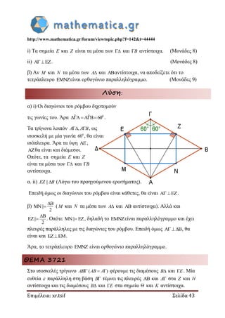 http://www.mathematica.gr/forum/viewtopic.php?f=142&t=44444
Επιμέλεια: xr.tsif Σελίδα 43
i) Τα σημεία E και Z είναι τα μέσα των  και B αντίστοιχα. (Μονάδες 8)
ii) A EZ . (Μονάδες 8)
β) Αν M και N τα μέσα των A και αντίστοιχα, να αποδείξετε ότι το
τετράπλευρο είναι ορθογώνιο παραλληλόγραμμο. (Μονάδες 9)
Λύση:
α) i) Οι διαγώνιοι του ρόμβου διχοτομούν
τις γωνίες του. Άρα 0ˆ ˆA A B 60    .
Τα τρίγωνα λοιπόν , A A B, ως
ισοσκελή με μία γωνία 0
60 , θα είναι
ισόπλευρα. Άρα τα ύψη ,
θα είναι και διάμεσοι.
Οπότε, τα σημεία E και Z
είναι τα μέσα των  και B
αντίστοιχα.
α. ii) || EZ B (Λόγω του προηγούμενου ερωτήματος).
Επειδή όμως οι διαγώνιοι του ρόμβου είναι κάθετες, θα είναι A EZ .
β)
B
MN||
2

 (M και N τα μέσα των A και  αντίστοιχα). Αλλά και
B
EZ||
2

 . Οπότε MN|| EZ , δηλαδή το είναι παραλληλόγραμμο και έχει
πλευρές παράλληλες με τις διαγώνιες του ρόμβου. Επειδή όμως A B , θα
είναι και EZ EM .
Άρα, το τετράπλευρο  είναι ορθογώνιο παραλληλόγραμμο.
ΘΕΜΑ 3721
Στο ισοσκελές τρίγωνο AB ( ) AB A φέρουμε τις διαμέσους B και E. Μία
ευθεία  παράλληλη στη βάση B τέμνει τις πλευρές  και A στα Z και H
αντίστοιχα και τις διαμέσους B και E στα σημεία  και K αντίστοιχα.
 