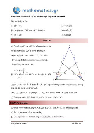 http://www.mathematica.gr/forum/viewtopic.php?f=142&t=44444
Επιμέλεια: xr.tsif Σελίδα 44
Να αποδείξετε ότι:
α) BZ H . (Μονάδες 8)
β) τα τρίγωνα ZB και HK είναι ίσα. (Μονάδες 9)
γ)  ZK H . (Μονάδες 8)
Λύση:
α) Αφού B και ,BZ H τέμνονται στο Α,
το τετράπλευρο ZH B είναι τραπέζιο.
Αφού τρίγωνο AB ισοσκελές, τότε ˆ ˆ B .
Συνεπώς ZH B είναι ισοσκελές τραπέζιο.
Επομένως (1) BZ H .
β) 1 2
2
ˆ ˆ (2)
ˆ ˆ


   

        

 

AE A
A AB AE A B
A A

  
Αφού B και ˆ ˆ B τότε 1 2
ˆ ˆ (3)Z H (ως παραπληρώματα ίσων γωνιών-εντός
και επί τα αυτά μέρη γωνίες).
Από (1),(2),(3) και το κριτήριο ( ) , τα τρίγωνα ZB και HK είναι ίσα.
γ) Συνεπώς Z KH . Άρα     ZK Z K KH K H .
ΘΕΜΑ 3722
Δίνεται κυρτό τετράπλευρο με  και . Να αποδείξτε ότι:
α) Το τρίγωνοείναι ισοσκελές.
β) Οι διαγώνιοι του τετραπλεύρου τέμνονται κάθετα.
 