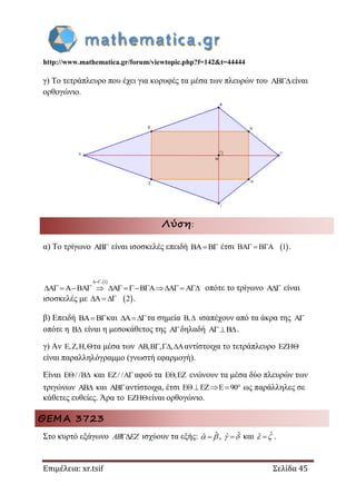 http://www.mathematica.gr/forum/viewtopic.php?f=142&t=44444
Επιμέλεια: xr.tsif Σελίδα 45
γ) Το τετράπλευρο που έχει για κορυφές τα μέσα των πλευρών του είναι
ορθογώνιο.
Λύση:
α) Το τρίγωνο  είναι ισοσκελές επειδή  έτσι  1   .
 , 1
        οπότε το τρίγωνο  είναι
ισοσκελές με  2   .
β) Επειδή και τα σημεία ,  ισαπέχουν από τα άκρα της 
οπότε η  είναι η μεσοκάθετος της δηλαδή .
γ) Αν , , ,   τα μέσα των , , ,   αντίστοιχα το τετράπλευρο 
είναι παραλληλόγραμμο (γνωστή εφαρμογή).
Είναι / /  και / /  αφού τα ,  ενώνουν τα μέσα δύο πλευρών των
τριγώνων  και αντίστοιχα, έτσι 90   ως παράλληλες σε
κάθετες ευθείες. Άρα το είναι ορθογώνιο.
ΘΕΜΑ 3723
Στο κυρτό εξάγωνο AB EZ ισχύουν τα εξής: ˆˆ   , ˆˆ   και ˆˆ   .
 