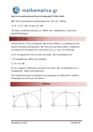 http://www.mathematica.gr/forum/viewtopic.php?f=142&t=44444
Επιμέλεια: xr.tsif Σελίδα 47
(ii) Από το προηγούμενο υποερώτημα είναι / / A H . Επίσης,
ˆˆ ˆ ˆ 180 ,
   H A H κι άρα / /AH .
Συνεπώς, οι απέναντι πλευρές του A H είναι παράλληλες, κι άρα είναι
παραλληλόγραμμο.
ΘΕΜΑ 3724
Δίνεται κύκλος (O, )R με διάμετρο AB και δυο ευθείες 1 2,  εφαπτόμενες του
κύκλου στα άκρα της διαμέτρου AB. Έστω ότι, μια τρίτη ευθεία  εφάπτεται
του κύκλου σε ένα σημείο του Eκαι τέμνει τις 1 2,  στα , αντίστοιχα.
α) Αν το σημείοEδεν είναι το μέσο του τόξου AB, να αποδείξετε ότι:
i. Το τετράπλευρο AB είναι τραπέζιο.
ii. A B  .
β) Αν το σημείο E βρίσκεται στο μέσον του τόξου AB, να αποδείξετε ότι το
τετράπλευρο A B είναι ορθογώνιο.
Στην περίπτωση αυτή να εκφράσετε την περίμετρο του ορθογωνίου A B ως
συνάρτηση της ακτίνας R του κύκλου.
Λύση:
 