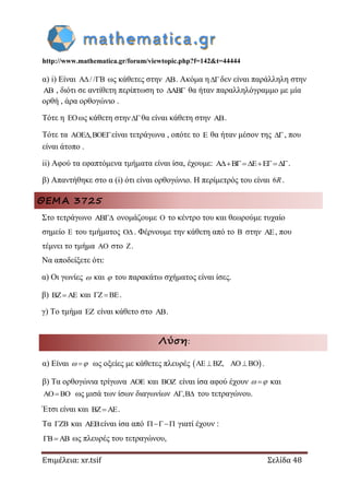http://www.mathematica.gr/forum/viewtopic.php?f=142&t=44444
Επιμέλεια: xr.tsif Σελίδα 48
α) i) Είναι A / / B  ως κάθετες στην AB. Ακόμα ηδεν είναι παράλληλη στην
AB , διότι σε αντίθετη περίπτωση το AB  θα ήταν παραλληλόγραμμο με μία
ορθή , άρα ορθογώνιο .
Τότε η EOως κάθετη στηνθα είναι κάθετη στην AB.
Τότε τα AOE ,BOE είναι τετράγωνα , οπότε το E θα ήταν μέσον της , που
είναι άτοπο .
ii) Αφού τα εφαπτόμενα τμήματα είναι ίσα, έχουμε: A B E E   .
β) Απαντήθηκε στο α (i) ότι είναι ορθογώνιο. Η περίμετρός του είναι 6R .
ΘΕΜΑ 3725
Στο τετράγωνο  ονομάζουμε  το κέντρο του και θεωρούμε τυχαίο
σημείο  του τμήματος  . Φέρνουμε την κάθετη από το  στην , που
τέμνει το τμήμα  στο .
Να αποδείξετε ότι:
α) Οι γωνίες  και  του παρακάτω σχήματος είναι ίσες.
β)  και   .
γ) Το τμήμα  είναι κάθετο στο .
Λύση:
α) Είναι   ως οξείες με κάθετες πλευρές  ,    .
β) Τα ορθογώνια τρίγωνα  και  είναι ίσα αφού έχουν   και
 ως μισά των ίσων διαγωνίων ,  του τετραγώνου.
Έτσι είναι και .
Τα  και είναι ίσα από  γιατί έχουν :
  ως πλευρές του τετραγώνου,
 