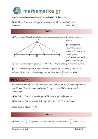 http://www.mathematica.gr/forum/viewtopic.php?f=142&t=44444
Επιμέλεια: xr.tsif Σελίδα 5
β) Αν το μέσον του ευθυγράμμου τμήματος AB, να αποδείξετε ότι
2OM OA . (Μονάδες 7)
Λύση:
α) Το τρίγωνο O είναι ισόπλευρο εκ κατασκευής και το ζητούμενο έπεται
άμεσα
β) Τα τρίγωνα
OA ,OB  είναι
ισοσκελή , οπότε οι
γωνίες που
πρόσκεινται σε κάθε
βάση είναι ίσες κι
αφού οι εξωτερικές τους γωνίες 0
O O 60    , το ζητούμενο έπεται άμεσα .
γ) Το OMείναι διάμεσος στο ισόπλευρο τρίγωνο , άρα και ύψος , οπότε το
τρίγωνο MOA είναι ορθογώνιο με 0
A 30 , άρα
OA
OM OA 2OM
2
   .
ΘΕΜΑ 2794
Σε τραπέζιο  AB AB/ /  είναι 2AB . Επίσης τα Z,H,E είναι τα μέσα των
A ,B  και  αντίστοιχα. Ακόμη η ZHτέμνει τις AE,BE στα σημεία ,I
αντίστοιχα.
α) Να δείξετε ότι, το τετράπλευρο AB E είναι παραλληλόγραμμο.
β) Να δείξετε ότι, τα σημεία ,I είναι μέσα των AE,BE αντίστοιχα.
γ) Να δείξετε ότι
3
ZH AB
2
 .
Λύση:
α) Είναι  E 1
2

  αφού το E είναι μέσο του  και
 1
AB/ / AB/ / E
2

    ,
 