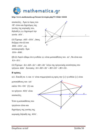 http://www.mathematica.gr/forum/viewtopic.php?f=142&t=44444
Επιμέλεια: xr.tsif Σελίδα 50
ισοσκελές . Άρα το ύψος του
OE είναι και διχοτόμος της
γωνίας της κορυφής του,
δηλαδή η ( ) διχοτομεί την
γωνία AOA΄ .
(ii) Έχουμε AOE EOA΄ , όπως
δείξαμε στο (i) και
BOK EOA΄ , ως
κατακορυφήν. Άρα
EOA BOK .
(β) (i) Αφού είδαμε ότι η ευθεία ( ) είναι μεσοκάθετος του AA΄ , θα είναι και
 KA K ΄ .
(ii) Έχουμε:    KA KB KA΄ KB BA΄ λόγω της τριγωνικής ανισότητας στο
τρίγωνο KBA΄ . Συνεπώς:      KA KB BA΄ BO OA΄ BO OA.
Β τρόπος
α) i. Επειδή τα  και ' είναι συμμετρικά ως προς την   η ευθεία   είναι
μεσοκάθετος του '
οπότε  ' 1   και
το τρίγωνο ' είναι
ισοσκελές.
Έτσι η μεσοκάθετος του
τριγώνου είναι και
διχοτόμος της γωνίας της
κορυφής δηλαδή της ' .
 