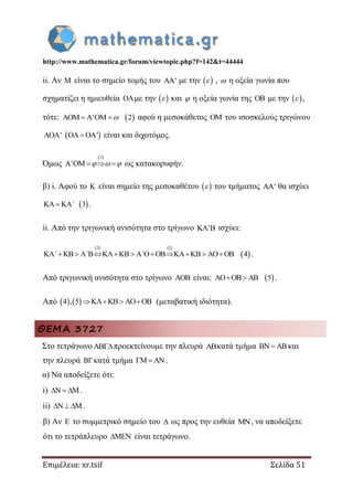 http://www.mathematica.gr/forum/viewtopic.php?f=142&t=44444
Επιμέλεια: xr.tsif Σελίδα 51
ii. Αν  είναι το σημείο τομής του ' με την   ,  η οξεία γωνία που
σχηματίζει η ημιευθεία με την   και  η οξεία γωνία της  με την   ,
τότε:  ' 2     αφού η μεσοκάθετος  του ισοσκελούς τριγώνου
'  '   είναι και διχοτόμος.
Όμως
 2
'        ως κατακορυφήν.
β) i. Αφού το  είναι σημείο της μεσοκαθέτου   του τμήματος ' θα ισχύει
 3  ΄ .
ii. Από την τριγωνική ανισότητα στο τρίγωνο '  ισχύει:
   
 
3 1
4         ΄ ΄ ΄ .
Από τριγωνική ανισότητα στο τρίγωνο  είναι:  5  .
Από    4 , 5    (μεταβατική ιδιότητα).
ΘΕΜΑ 3727
Στο τετράγωνοπροεκτείνουμε την πλευρά κατά τμήμα   και
την πλευρά κατά τμήμα   .
α) Να αποδείξετε ότι:
i)   .
ii)  .
β) Αν  το συμμετρικό σημείο του  ως προς την ευθεία , να αποδείξετε
ότι το τετράπλευρο  είναι τετράγωνο.
 