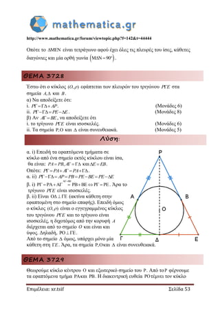 http://www.mathematica.gr/forum/viewtopic.php?f=142&t=44444
Επιμέλεια: xr.tsif Σελίδα 53
Οπότε το  είναι τετράγωνο αφού έχει όλες τις πλευρές του ίσες, κάθετες
διαγώνιες και μία ορθή γωνία  90   .
ΘΕΜΑ 3728
Έστω ότι ο κύκλος ( , )O  εφάπτεται των πλευρών του τριγώνου P E στα
σημεία ,A και B.
α) Να αποδείξετε ότι:
i. P AP. (Μονάδες 6)
ii.  P PE E. (Μονάδες 8)
β) Αν A BE , να αποδείξετε ότι
i. το τρίγωνο P E είναι ισοσκελές. (Μονάδες 6)
ii. Τα σημεία ,  και  είναι συνευθειακά. (Μονάδες 5)
Λύση:
α. i) Επειδή τα εφαπτόμενα τμήματα σε
κύκλο από ένα σημείο εκτός κύκλου είναι ίσα,
θα είναι: ,   PA PB A και E EB.
Οπότε:    P PA A PA .
α. ii)      P AP PB PE BE PE E
β. i)
A BE
P PA A PB BE P PE

         . Άρα το
τρίγωνο P E είναι ισοσκελές.
β. ii) Είναι O E  (ακτίνα κάθετη στην
εφαπτομένη στο σημείο επαφής). Επειδή όμως
ο κύκλος ( , )O  είναι ο εγγεγραμμένος κύκλος
του τριγώνου P E και το τρίγωνο είναι
ισοσκελές, η διχοτόμος από την κορυφή A
διέρχεται από το σημείο O και είναι και
ύψος. Δηλαδή, PO E .
Από το σημείο  όμως, υπάρχει μόνο μία
κάθετη στη E. Άρα, τα σημεία , και  είναι συνευθειακά.
ΘΕΜΑ 3729
Θεωρούμε κύκλο κέντρου  και εξωτερικό σημείο του . Από το φέρνουμε
τα εφαπτόμενα τμήμα και . Η διακεντρική ευθεία τέμνει τον κύκλο
 