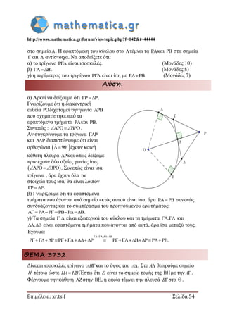 http://www.mathematica.gr/forum/viewtopic.php?f=142&t=44444
Επιμέλεια: xr.tsif Σελίδα 54
στο σημείο. Η εφαπτόμενη του κύκλου στο τέμνει τα και  στα σημεία
και  αντίστοιχα. Να αποδείξετε ότι:
α) το τρίγωνο  είναι ισοσκελές. (Μονάδες 10)
β) . (Μονάδες 8)
γ) η περίμετρος του τριγώνου  είναι ίση με . (Μονάδες 7)
Λύση:
α) Αρκεί να δείξουμε ότι P P  .
Γνωρίζουμε ότι η διακεντρική
ευθεία POδιχοτομεί την γωνία APB
που σχηματίστηκε από τα
εφαπτόμενα τμήματα PAκαι PB.
Συνεπώς : APO BPO  .
Αν συγκρίνουμε τα τρίγωνα P
και P διαπιστώνουμε ότι είναι
ορθογώνια  ˆ 90  o
έχουν κοινή
κάθετη πλευρά P και όπως δείξαμε
πριν έχουν δύο οξείες γωνίες ίσες
 APO BPO   . Συνεπώς είναι ίσα
τρίγωνα , άρα έχουν όλα τα
στοιχεία τους ίσα, θα είναι λοιπόν
P P  .
β) Γνωρίζουμε ότι τα εφαπτόμενα
τμήματα που άγονται από σημείο εκτός αυτού είναι ίσα, άρα PA PB συνεπώς
συνδυάζοντας και το συμπέρασμα του προηγούμενου ερωτήματος:
A PA P PB P B     .
γ) Τα σημεία ,  είναι εξωτερικά του κύκλου και τα τμήματα A,  και
, B  είναι εφαπτόμενα τμήματα που άγονται από αυτά, άρα ίσα μεταξύ τους.
Έχουμε:
A, B
P P P P P A B P PA PB
 
         .
ΘΕΜΑ 3732
Δίνεται ισοσκελές τρίγωνο AB και το ύψος του A . Στο A θεωρούμε σημείο
H τέτοιο ώστε HA HB.Έστω ότι E είναι το σημείο τομής της με την A .
Φέρνουμε την κάθετη στην , η οποία τέμνει την πλευρά B στο .
 