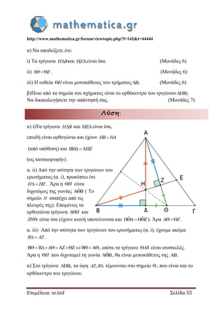 http://www.mathematica.gr/forum/viewtopic.php?f=142&t=44444
Επιμέλεια: xr.tsif Σελίδα 55
α) Να αποδείξετε ότι:
i) Τα τρίγωνα H Bκαι είναι ίσα. (Μονάδες 6)
ii) Z . (Μονάδες 6)
iii) Η ευθεία H είναι μεσοκάθετος του τμήματος. (Μονάδες 6)
β)Ποιο από τα σημεία του σχήματος είναι το ορθόκεντρο του τριγώνου;
Να δικαιολογήσετε την απάντησή σας. (Μονάδες 7)
Λύση:
α) i)Τα τρίγωνα H B και είναι ίσα,
επειδή είναι ορθογώνια και έχουν HB HA
(από υπόθεση) και BH AHZ 
(ως κατακορυφήν).
α. ii) Από την ισότητα των τριγώνων του
ερωτήματος (α. i), προκύπτει ότι
H HZ . Άρα η H είναι
διχοτόμος της γωνίας ˆA B ( Το
σημείο H ισαπέχει από τις
πλευρές της). Επομένως τα
ορθογώνια τρίγωνα H και
ZH είναι ίσα (έχουν κοινή υποτείνουσα και ˆ ˆH H Z  ). Άρα Z .
α. iii) Από την ισότητα των τριγώνων του ερωτήματος (α. i), έχουμε ακόμα
 B AZ .
B B AZ Z B A     , οπότε το τρίγωνο AB είναι ισοσκελές.
Άρα η H που διχοτομεί τη γωνία ˆA B , θα είναι μεσοκάθετος της .
α) Στο τρίγωνο , τα ύψη , AZ B τέμνονται στο σημείο , που είναι και το
ορθόκεντρο του τριγώνου.
 
