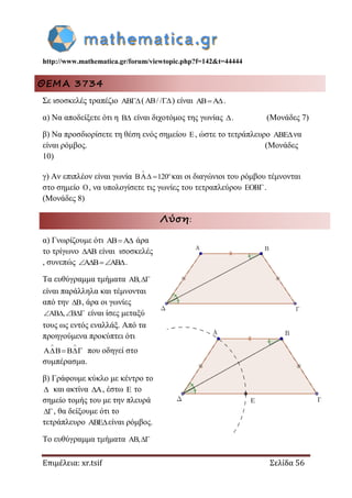 http://www.mathematica.gr/forum/viewtopic.php?f=142&t=44444
Επιμέλεια: xr.tsif Σελίδα 56
ΘΕΜΑ 3734
Σε ισοσκελές τραπέζιο ( / / ) είναι .
α) Να αποδείξετε ότι η  είναι διχοτόμος της γωνίας . (Μονάδες 7)
β) Να προσδιορίσετε τη θέση ενός σημείου , ώστε το τετράπλευρο να
είναι ρόμβος. (Μονάδες
10)
γ) Αν επιπλέον είναι γωνία 120


  και οι διαγώνιοι του ρόμβου τέμνονται
στο σημείο , να υπολογίσετε τις γωνίες του τετραπλεύρου .
(Μονάδες 8)
Λύση:
α) Γνωρίζουμε ότι AB A  άρα
το τρίγωνο AB είναι ισοσκελές
, συνεπώς A B AB   .
Τα ευθύγραμμα τμήματα AB,
είναι παράλληλα και τέμνονται
από την B , άρα οι γωνίες
AB , B    είναι ίσες μεταξύ
τους ως εντός εναλλάξ. Από τα
προηγούμενα προκύπτει ότι
A B B
 
   που οδηγεί στο
συμπέρασμα.
β) Γράφουμε κύκλο με κέντρο το
 και ακτίνα A , έστω E το
σημείο τομής του με την πλευρά
, θα δείξουμε ότι το
τετράπλευρο ABEείναι ρόμβος.
Το ευθύγραμμα τμήματα AB,
 