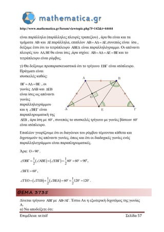 http://www.mathematica.gr/forum/viewtopic.php?f=142&t=44444
Επιμέλεια: xr.tsif Σελίδα 57
είναι παράλληλα (παράλληλες πλευρές τραπεζίου) , άρα θα είναι και τα
τμήματα AB και E παράλληλα, επιπλέον AB A E  ,συνεπώς είναι ίσα ,
δείξαμε έτσι ότι το τετράπλευρο ABE είναι παραλληλόγραμμο. Οι απέναντι
πλευρές του A ,BE θα είναι ίσες ,άρα ισχύει: AB A E BE   και το
τετράπλευρο είναι ρόμβος.
γ) Θα δείξουμε προπαρασκευαστικά ότι το τρίγωνο EB είναι ισόπλευρο.
Πράγματι είναι
ισοσκελές καθώς:
B A BE  , οι
γωνίες AB και EB
είναι ίσες ως απέναντι
γωνίες
παραλληλογράμμου
και η BE  είναι
παραπληρωματική της
EB , άρα ίση με 60o
, συνεπώς το ισοσκελές τρίγωνο με γωνίες βάσεων 60o
είναι ισόπλευρο.
Επιπλέον γνωρίζουμε ότι οι διαγώνιοι του ρόμβου τέμνονται κάθετα και
διχοτομούν τις απέναντι γωνίες, όπως και ότι οι διαδοχικές γωνίες ενός
παραλληλογράμμου είναι παραπληρωματικές.
Άρα: O 90 o
.
    01 1
OB ABE EB 60 60 90
2 2
         o o
,
B E 60   o
,
   1 1
EO EB BE 60 120 120
2 2
        o o o
.
ΘΕΜΑ 3735
Δίνεται τρίγωνο ABΓμε AB<ΑΓ. Έστω Αx η εξωτερική διχοτόμος της γωνίας
A.
α) Να αποδείξετε ότι:
 
