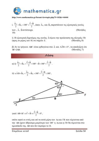 http://www.mathematica.gr/forum/viewtopic.php?f=142&t=44444
Επιμέλεια: xr.tsif Σελίδα 58
i.
A
180
2 2
  
 
  
 
 , όπου A

 και

 παριστάνουν τις εξωτερικές γωνίες
των , A

,

αντίστοιχα. (Μονάδες
10)
ii. Η εξωτερική διχοτόμος της γωνίας A

τέμνει την προέκταση της πλευράς 
(προς το μέρος του ) σε σημείο . (Μονάδες 8)
β) Αν το τρίγωνο ABΓ είναι ορθογώνιο στο A

και 15

  
, να αποδείξετε ότι
BΓ=2ΑΒ. (Μονάδες 7)
Λύση:
α) i)
A
180 180
2 2 2
    
 
  

 
      .
ii)
B
xAB B B 180 180
2 2

 
  
  
 
 
      ,
γιατί AB<ΑΓ 0
2
 
 

    ,
οπότε αφού οι εντός και επί τα αυτά μέρη των x και  που τέμνονται από
την  έχουν άθροισμα μικρότερο των 180
η x και η  θα τέμνονται στο
ημιεπίπεδο της  που δεν περιέχει το .
300
600
450
450
150
x
Z
Α
Β
Γ
 