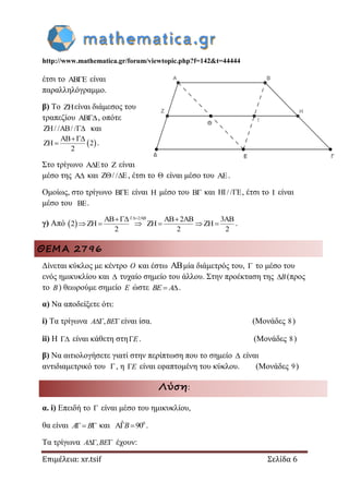 http://www.mathematica.gr/forum/viewtopic.php?f=142&t=44444
Επιμέλεια: xr.tsif Σελίδα 6
έτσι το AB E είναι
παραλληλόγραμμο.
β) Το ZHείναι διάμεσος του
τραπεζίου AB, οπότε
ZH/ /AB/ / και
 AB
ZH 2
2

 .
Στο τρίγωνο A E το Z είναι
μέσο της A και Z / / E  , έτσι το  είναι μέσο του AE.
Ομοίως, στο τρίγωνο B E είναι H μέσο του B και HI/ / E , έτσι το I είναι
μέσο του BE.
γ) Από  
2ABAB AB 2AB 3AB
2 ZH ZH ZH
2 2 2
 
      .
ΘΕΜΑ 2796
Δίνεται κύκλος με κέντρο O και έστω ABμία διάμετρός του,  το μέσο του
ενός ημικυκλίου και  τυχαίο σημείο του άλλου. Στην προέκταση της B(προς
το B) θεωρούμε σημείο E ώστε  BE A .
α) Να αποδείξετε ότι:
i) Τα τρίγωνα , A BE είναι ίσα. (Μονάδες 8)
ii) Η  είναι κάθετη στηE. (Μονάδες 8)
β) Να αιτιολογήσετε γιατί στην περίπτωση που το σημείο  είναι
αντιδιαμετρικό του , η E είναι εφαπτομένη του κύκλου. (Μονάδες 9)
Λύση:
α. i) Επειδή το  είναι μέσο του ημικυκλίου,
θα είναι  A B και 0ˆA 90 B .
Τα τρίγωνα , A BE έχουν:
 
