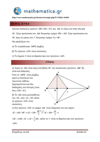 http://www.mathematica.gr/forum/viewtopic.php?f=142&t=44444
Επιμέλεια: xr.tsif Σελίδα 61
ΘΕΜΑ 3745
Δίνεται ισοσκελές τρίγωνο      και  το ύψος του στην πλευρά
. Στην προέκταση του  θεωρούμε τμήμα   . Στην προέκταση του
 προς το μέρος του  θεωρούμε τμήμα .
Να αποδείξετε ότι:
α) Το τετράπλευρο ρόμβος.
β) Το τρίγωνο  είναι ισοσκελές.
γ) Το σημείο είναι το βαρύκεντρο του τριγώνου .
Λύση:
α) Αφού το  είναι ύψος στη βάση  του ισοσκελούς τριγώνου  θα
είναι και διάμεσος.
Έτσι το  είναι ρόμβος
αφού οι διαγώνιοί του
τέμνονται κάθετα,
διχοτομούνται και δύο
διαδοχικές του πλευρές είναι
ίσες    
β) Το  είναι μεσοκάθετος
του  , έτσι    οπότε
το τρίγωνο  είναι
ισοσκελές.
γ) Στο τρίγωνο  το τμήμα  είναι διάμεσός του και ισχύει:
2 2
 
         
2
2 2
3
     οπότε το  είναι το βαρύκεντρο του τριγώνου
.
 