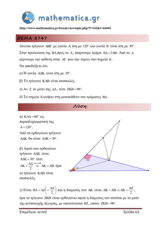 http://www.mathematica.gr/forum/viewtopic.php?f=142&t=44444
Επιμέλεια: xr.tsif Σελίδα 62
ΘΕΜΑ 3747
Δίνεται τρίγωνο  με γωνία  ίση με 120 και γωνία  είναι ίση με 45.
Στην προέκταση της προς το , παίρνουμε τμήμα 2 . Από το 
φέρνουμε την κάθετη στην  που την τέμνει στο σημείο  .
Να αποδείξετε ότι:
α) Η γωνία  είναι ίση με 30.
β) Το τρίγωνο  είναι ισοσκελές.
γ) Αν  το μέσο της , τότε 90  .
δ) Το σημείο  ανήκει στη μεσοκάθετο του τμήματος .
Λύση:
α) 60   ως
παραπληρωματική της
120  .
Από το ορθογώνιο τρίγωνο
 θα είναι 30  .
β) Αφού στο ορθογώνιο
τρίγωνο  είναι
30   τότε
2
2
 
      άρα
το τρίγωνο  είναι
ισοσκελές.
γ) Είναι
2
 
    
 
και η διάμεσός του  είναι
2

    ,
άρα το τρίγωνο  είναι ορθογώνιο αφού η διάμεσος του ισούται με το μισό
της αντίστοιχής πλευράς, με υποτείνουσα , οπότε 90  .
 