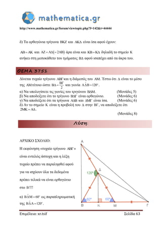 http://www.mathematica.gr/forum/viewtopic.php?f=142&t=44444
Επιμέλεια: xr.tsif Σελίδα 63
δ) Τα ορθογώνια τρίγωνα  και  είναι ίσα αφού έχουν:
  και  2     άρα είναι και  δηλαδή το σημείο 
ανήκει στη μεσοκάθετο του τμήματος  αφού ισαπέχει από τα άκρα του.
ΘΕΜΑ 3751
Δίνεται τυχαίο τρίγωνο και η διάμεσός του . Έστω ότι  είναι το μέσο
της τέτοιο ώστε
2

  και γωνία 120


  .
α) Να υπολογίσετε τις γωνίες του τριγώνου . (Μονάδες 5)
β) Να αποδείξετε ότι το τρίγωνο  είναι ορθογώνιο. (Μονάδες 6)
γ) Να αποδείξετε ότι τα τρίγωνα  και  είναι ίσα. (Μονάδες 6)
δ) Αν το σημείο  είναι η προβολή του  στην , να αποδείξετε ότι
2 .
(Μονάδες 8)
Λύση:
ΑΡΧΙΚΟ ΣΧΟΛΙΟ:
Η εκφώνηση «τυχαίο τρίγωνο »
είναι εντελώς άστοχη και η λέξη
τυχαίο πρέπει να παραληφθεί αφού
για να ισχύουν όλα τα δεδομένα
πρέπει τελικά να είναι ορθογώνιο
στο !!!
α) 60


  ως παραπληρωματική
της 120


  .
 