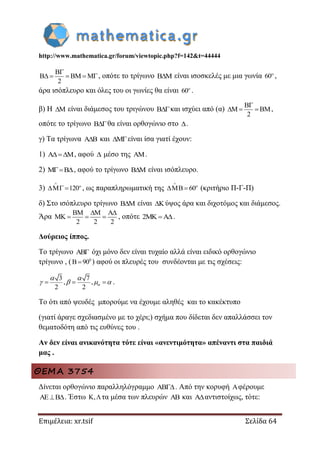 http://www.mathematica.gr/forum/viewtopic.php?f=142&t=44444
Επιμέλεια: xr.tsif Σελίδα 64
2

     , οπότε το τρίγωνο  είναι ισοσκελές με μια γωνία 60
,
άρα ισόπλευρο και όλες του οι γωνίες θα είναι 60
.
β) Η  είναι διάμεσος του τριγώνου και ισχύει από (α)
2

   ,
οπότε το τρίγωνο θα είναι ορθογώνιο στο .
γ) Τα τρίγωνα  και είναι ίσα γιατί έχουν:
1) , αφού  μέσο της .
2) , αφού το τρίγωνο  είναι ισόπλευρο.
3) 120


  , ως παραπληρωματική της 60


  (κριτήριο Π-Γ-Π)
δ) Στο ισόπλευρο τρίγωνο  είναι  ύψος άρα και διχοτόμος και διάμεσος.
Άρα
2 2 2
  
    , οπότε 2 .
Δούρειος ίππος.
Το τρίγωνο AB όχι μόνο δεν είναι τυχαίο αλλά είναι ειδικό ορθογώνιο
τρίγωνο , ( 0
B 90 ) αφού οι πλευρές του συνδέονται με τις σχέσεις:
3 7
, ,
2 2
  
 
    .
Το ότι από ψευδές μπορούμε να έχουμε αληθές και το κακέκτυπο
(γιατί άραγε σχεδιασμένο με το χέρι;) σχήμα που δίδεται δεν απαλλάσσει τον
θεματοδότη από τις ευθύνες του .
Αν δεν είναι ανικανότητα τότε είναι «ανεντιμότητα» απέναντι στα παιδιά
μας .
ΘΕΜΑ 3754
Δίνεται ορθογώνιο παραλληλόγραμμο . Από την κορυφή φέρουμε
. Έστω , τα μέσα των πλευρών  και αντιστοίχως, τότε:
 