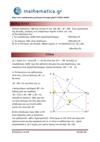 http://www.mathematica.gr/forum/viewtopic.php?f=142&t=44444
Επιμέλεια: xr.tsif Σελίδα 66
ΘΕΜΑ 3757
Δίνεται ορθογώνιο με κέντρο  και , 2 . Στην προέκταση
της πλευράς (προς το) παίρνουμε σημείο ώστε  .
α) Να αποδείξετε ότι:
i. Το τετράπλευρο είναι παραλληλόγραμμο. (Μονάδες 8)
ii. Το τρίγωνο  είναι ισόπλευρο. (Μονάδες 9)
β) Αν η τέμνει την πλευρά στο σημείο , να αποδείξετε ότι .
(Μονάδες 8)
Λύση:
α) i. Αφού EA A B / / A     θα είναι και EA / / B  συνεπώς το
τετράπλευρο AEB έχει δύο απέναντι πλευρές ίσες και παράλληλες και
επομένως είναι παραλληλόγραμμο. Άμεση συνέπεια: EB / / A (1)  .
ii. Οι διαγώνιες του ορθογωνίου
είναι ίσες, έτσι αν θέσουμε B 
θα είναι:
A B 2     και λόγω της (1)
( προηγούμενο ερώτημα) BE 2  .
Επίσης από την υπόθεση
E 2A E 2B E 2       .
Δηλαδή το τρίγωνο EB έχει και
τις τρεις πλευρές του ίσες άρα είναι
ισόπλευρο και ως γνωστό κάθε
γωνία του είναι από 0
60 .
β) Στο ισόπλευρο τώρα EB η EO
είναι διάμεσος γιατί οι διαγώνιοι
του ορθογωνίου AB διχοτομούνται . Έτσι όμως το EO είναι και ύψος στο
τρίγωνο αυτό και άρα προφανές ότι το Z είναι το ορθόκεντρο του , οπότε
αναγκαστικά η Z ο φορές του τρίτου ύψους του και άρα Z EB  .
 
