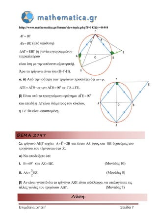 http://www.mathematica.gr/forum/viewtopic.php?f=142&t=44444
Επιμέλεια: xr.tsif Σελίδα 7
 A B
A BE (από υπόθεση)
A EB   (η γωνία εγγεγραμμένου
τετραπλεύρου
είναι ίση με την απέναντι εξωτερική).
Άρα τα τρίγωνα είναι ίσα (Π-Γ-Π).
α. ii) Από την ισότητα των τριγώνων προκύπτει ότι  .
0ˆ ˆE A A 90        B B  E .
β) Είναι από το προηγούμενο ερώτημα 0ˆE 90 
και επειδή η είναι διάμετρος του κύκλου,
η E θα είναι εφαπτομένη.
ΘΕΜΑ 2797
Σε τρίγωνο ΑΒΓ ισχύει ˆA 2B και έστω A ύψος και BE διχοτόμος του
τριγώνου που τέμνονται στο Z.
α) Να αποδείξετε ότι:
i. 0
B 60 και AZ BZ . (Μονάδες 10)
ii.
3
A BZ
2
  (Μονάδες 8)
β) Αν είναι γνωστό ότι το τρίγωνο AZE είναι ισόπλευρο, να υπολογίσετε τις
άλλες γωνίες του τριγώνου AB. (Μονάδες 7)
Λύση:
 