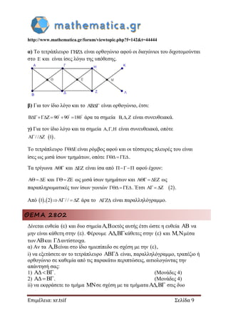 http://www.mathematica.gr/forum/viewtopic.php?f=142&t=44444
Επιμέλεια: xr.tsif Σελίδα 9
α) Το τετράπλευρο HZ  είναι ορθογώνιο αφού οι διαγώνιοι του διχοτομούνται
στο E και είναι ίσες λόγω της υπόθεσης.
β) Για τον ίδιο λόγο και το AB είναι ορθογώνιο, έτσι:
B Z 90 90 180  
    άρα τα σημεία B, ,Z είναι συνευθειακά.
γ) Για τον ίδιο λόγο και τα σημεία A, ,H είναι συνευθειακά, οπότε
 A / / Z 1  .
Το τετράπλευρο E είναι ρόμβος αφού και οι τέσσερεις πλευρές του είναι
ίσες ως μισά ίσων τμημάτων, οπότε E   .
Τα τρίγωνα A και EZ είναι ίσα από  αφού έχουν:
A E   και ZE ως μισά ίσων τμημάτων και A EZ   ως
παραπληρωματικές των ίσων γωνιών E   . Έτσι  A Z 2   .
Από    1 , 2 A / / Z    άρα το A Z  είναι παραλληλόγραμμο.
ΘΕΜΑ 2802
Δίνεται ευθεία ( ) και δυο σημεία , εκτός αυτής έτσι ώστε η ευθεία  να
μην είναι κάθετη στην ( ) . Φέρουμε , κάθετες στην ( ) και , μέσα
τωνκαι αντίστοιχα.
α) Αν τα , είναι στο ίδιο ημιεπίπεδο σε σχέση με την ( ) ,
i) να εξετάσετε αν το τετράπλευρο  είναι, παραλληλόγραμμο, τραπέζιο ή
ορθογώνιο σε καθεμία από τις παρακάτω περιπτώσεις, αιτιολογώντας την
απάντησή σας:
1) . (Μονάδες 4)
2)  . (Μονάδες 4)
ii) να εκφράσετε το τμήμα σε σχέση με τα τμήματα ,  στις δυο
 