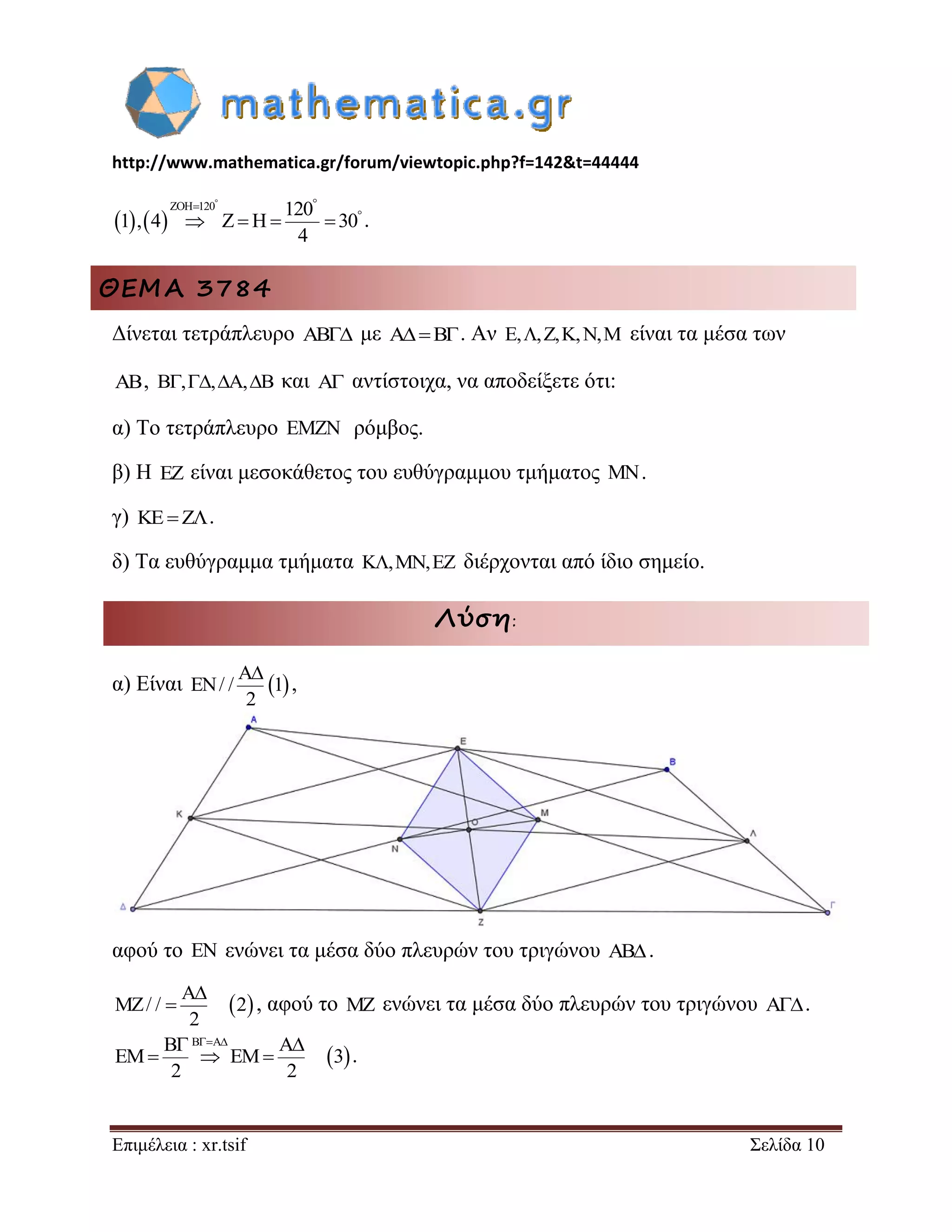 http://www.mathematica.gr/forum/viewtopic.php?f=142&t=44444 
Επιμέλεια : xr.tsif Σελίδα 10 
    
ZOH 120 120 
1 , 4 Z H 30 
4 
   
     . 
ΘΕΜΑ 3784 
Δίνεται τετράπλευρο AB με AB. Αν E,,Z,K,N,M είναι τα μέσα των 
AB, B,,A,B και A αντίστοιχα, να αποδείξετε ότι: 
α) Το τετράπλευρο EMZN ρόμβος. 
β) Η EZ είναι μεσοκάθετος του ευθύγραμμου τμήματος MN. 
γ) KEZ. 
δ) Τα ευθύγραμμα τμήματα K,MN,EZ διέρχονται από ίδιο σημείο. 
Λύση: 
α) Είναι   A 
EN/ / 1 
2 
 
, 
αφού το EN ενώνει τα μέσα δύο πλευρών του τριγώνου AB . 
  A 
MZ/ / 2 
2 
 
 , αφού το MZ ενώνει τα μέσα δύο πλευρών του τριγώνου A . 
  
B B A A 
EM EM 3 
2 2 
    
   . 
 