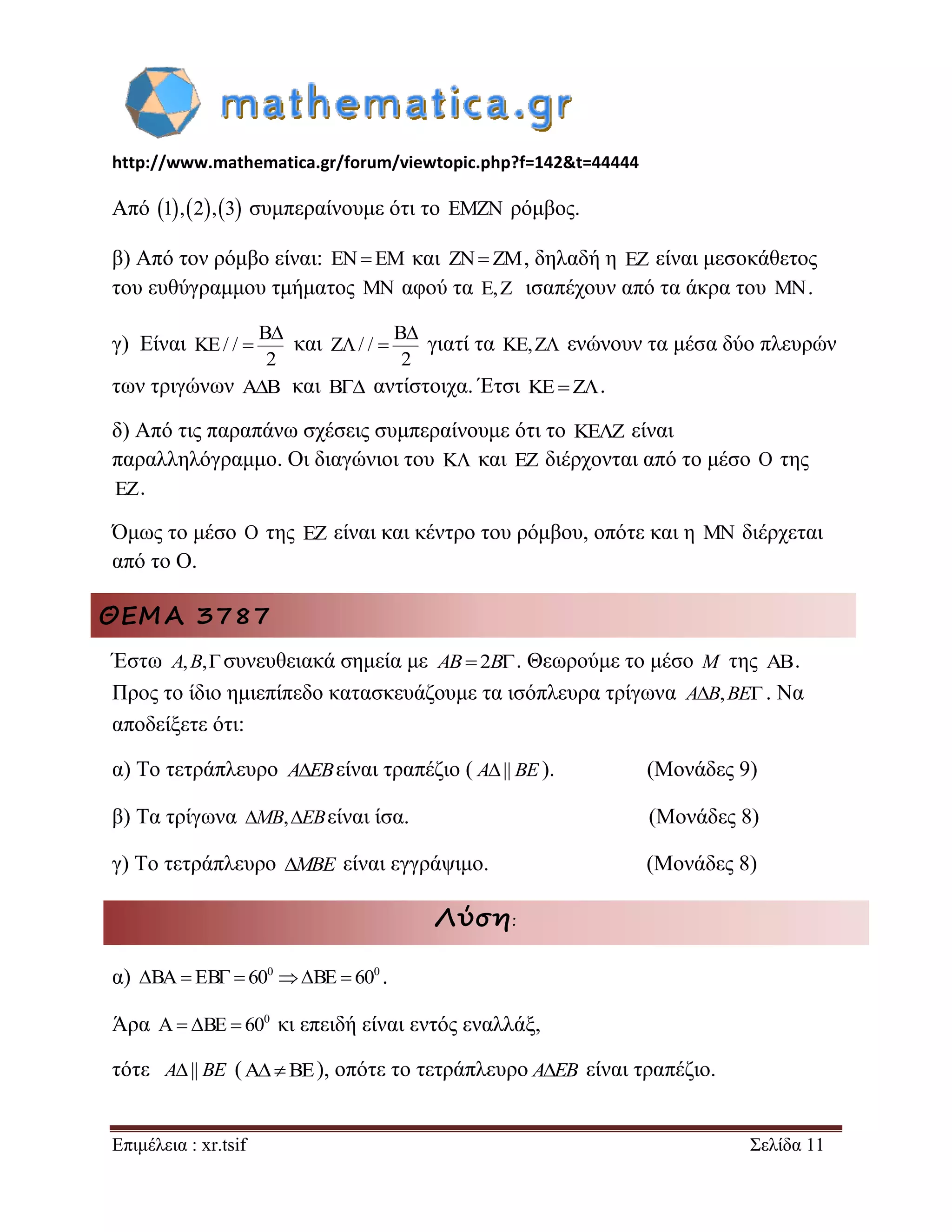 http://www.mathematica.gr/forum/viewtopic.php?f=142&t=44444 
Επιμέλεια : xr.tsif Σελίδα 11 
Από 1,2,3 συμπεραίνουμε ότι το EMZN ρόμβος. 
β) Από τον ρόμβο είναι: ENEM και ZN ZM, δηλαδή η EZ είναι μεσοκάθετος 
του ευθύγραμμου τμήματος MN αφού τα E,Z ισαπέχουν από τα άκρα του MN. 
γ) Είναι 
B 
KE/ / 
2 
 
 και 
B 
Z / / 
2 
 
  γιατί τα KE,Z ενώνουν τα μέσα δύο πλευρών 
των τριγώνων AB και B αντίστοιχα. Έτσι KEZ. 
δ) Από τις παραπάνω σχέσεις συμπεραίνουμε ότι το KEZ είναι 
παραλληλόγραμμο. Οι διαγώνιοι του K και EZ διέρχονται από το μέσο O της 
EZ. 
Όμως το μέσο O της EZ είναι και κέντρο του ρόμβου, οπότε και η MN διέρχεται 
από το Ο. 
ΘΕΜΑ 3787 
Έστω A,B,συνευθειακά σημεία με AB2B. Θεωρούμε το μέσο M της . 
Προς το ίδιο ημιεπίπεδο κατασκευάζουμε τα ισόπλευρα τρίγωνα AB,BE. Να 
αποδείξετε ότι: 
α) Το τετράπλευρο AEBείναι τραπέζιο ( A|| BE ). (Μονάδες 9) 
β) Τα τρίγωνα MB,EBείναι ίσα. (Μονάδες 8) 
γ) Το τετράπλευρο MBE είναι εγγράψιμο. (Μονάδες 8) 
Λύση: 
α) 0 0 BA EB  60 BE  60 . 
Άρα 0 A BE  60 κι επειδή είναι εντός εναλλάξ, 
τότε A|| BE (ABE), οπότε το τετράπλευρο AEB είναι τραπέζιο. 
 