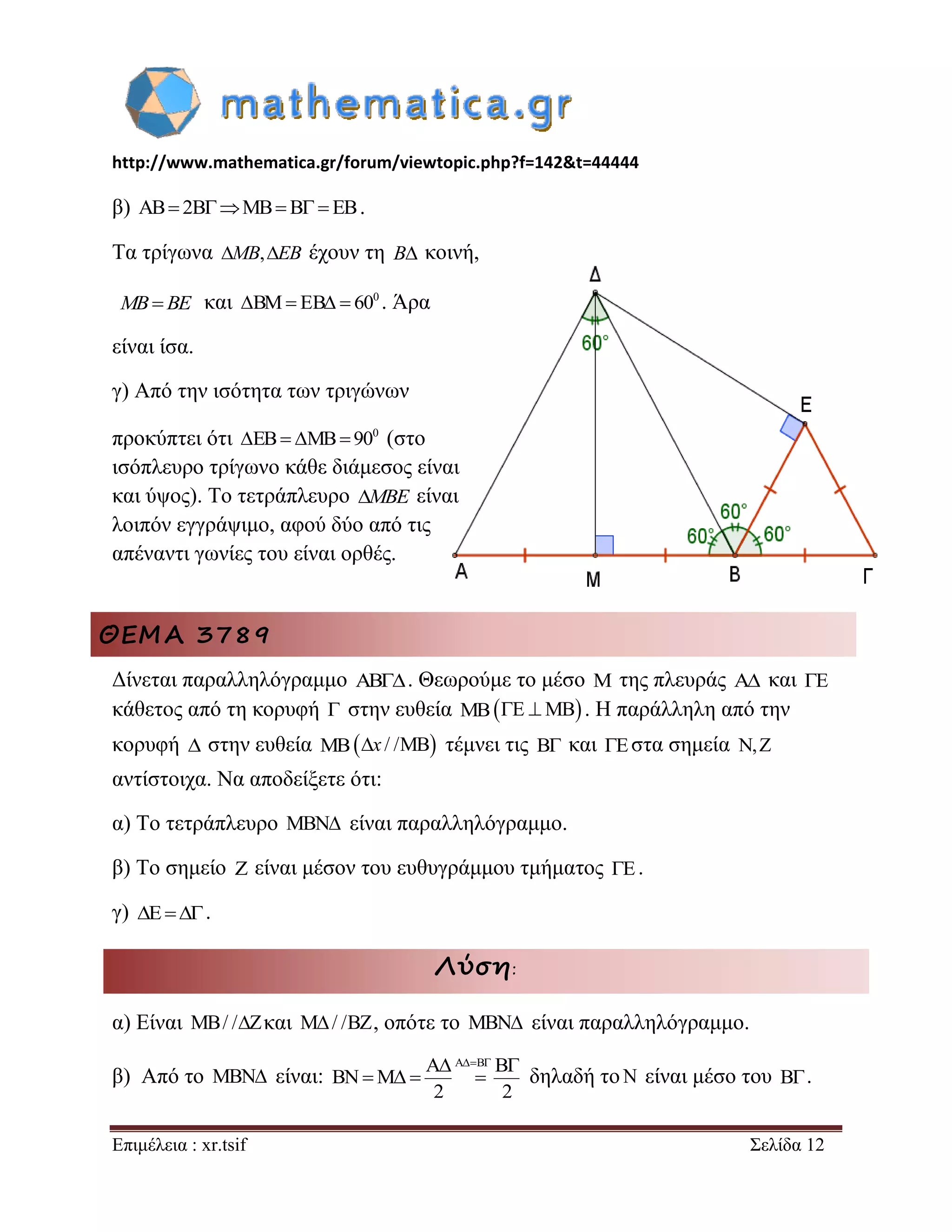 http://www.mathematica.gr/forum/viewtopic.php?f=142&t=44444 
Επιμέλεια : xr.tsif Σελίδα 12 
β) AB 2BMBB  EB. 
Τα τρίγωνα MB,EB έχουν τη B κοινή, 
MBBE και 0 BM EB  60 . Άρα 
είναι ίσα. 
γ) Από την ισότητα των τριγώνων 
προκύπτει ότι 0 EB MB 90 (στο 
ισόπλευρο τρίγωνο κάθε διάμεσος είναι 
και ύψος). Το τετράπλευρο MBE είναι 
λοιπόν εγγράψιμο, αφού δύο από τις 
απέναντι γωνίες του είναι ορθές. 
ΘΕΜΑ 3789 
Δίνεται παραλληλόγραμμο AB. Θεωρούμε το μέσο M της πλευράς A και E 
κάθετος από τη κορυφή  στην ευθεία MBE MB . Η παράλληλη από την 
κορυφή  στην ευθεία MBx / /MB τέμνει τις B και Eστα σημεία N,Z 
αντίστοιχα. Να αποδείξετε ότι: 
α) Το τετράπλευρο MBN είναι παραλληλόγραμμο. 
β) Το σημείο Z είναι μέσον του ευθυγράμμου τμήματος E. 
γ) E. 
Λύση: 
α) Είναι MB/ /Zκαι M/ /BZ, οπότε το MBN είναι παραλληλόγραμμο. 
β) Από το MBN είναι: 
A A B B 
BN M 
2 2 
    
    δηλαδή τοN είναι μέσο του B . 
 