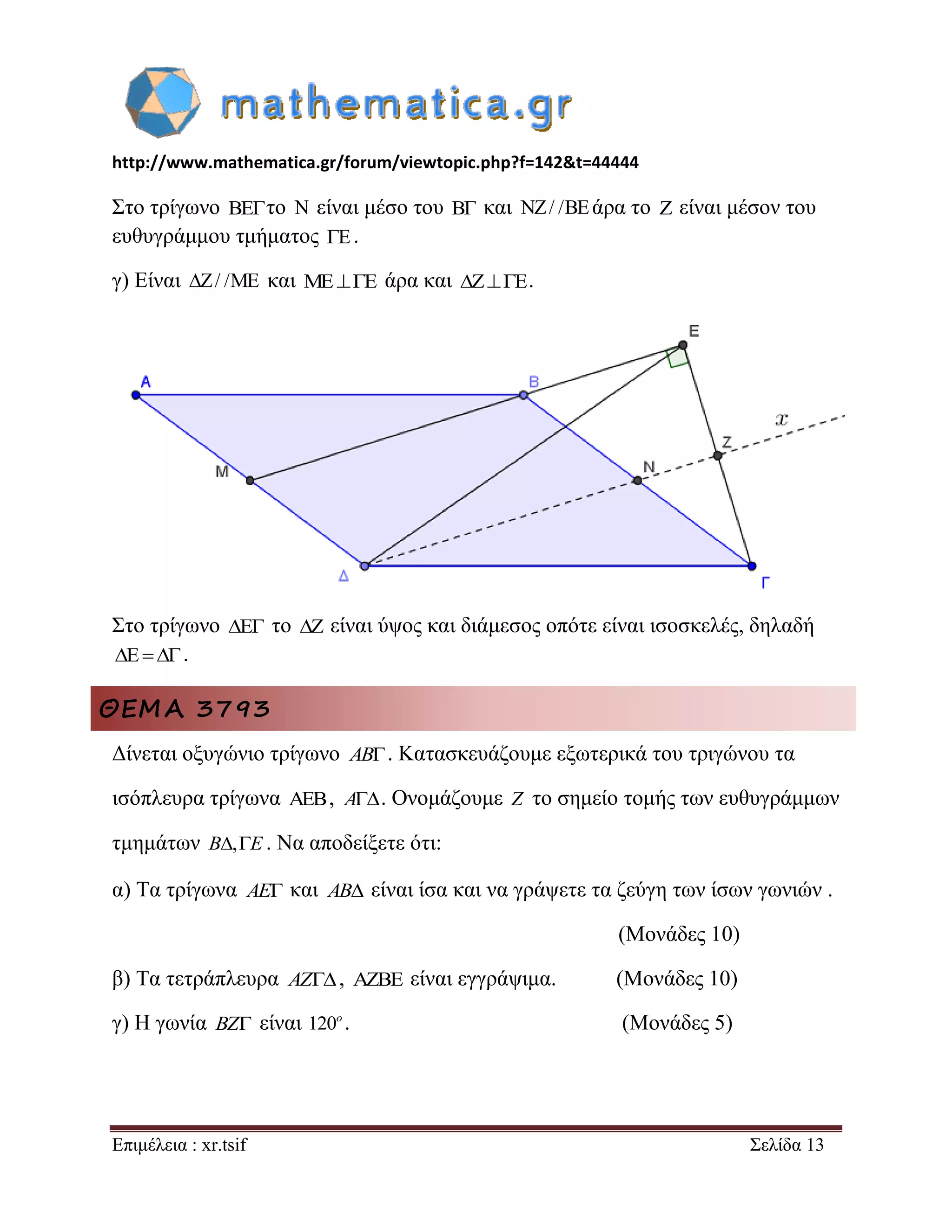 http://www.mathematica.gr/forum/viewtopic.php?f=142&t=44444 
Επιμέλεια : xr.tsif Σελίδα 13 
Στο τρίγωνο BEτο N είναι μέσο του B και NZ/ /BEάρα το Z είναι μέσον του 
ευθυγράμμου τμήματος E. 
γ) Είναι Z/ /ME και MEE άρα και ZE. 
Στο τρίγωνο E το Z είναι ύψος και διάμεσος οπότε είναι ισοσκελές, δηλαδή 
E. 
ΘΕΜΑ 3793 
Δίνεται οξυγώνιο τρίγωνο AB. Κατασκευάζουμε εξωτερικά του τριγώνου τα 
ισόπλευρα τρίγωνα , A. Ονομάζουμε Z το σημείο τομής των ευθυγράμμων 
τμημάτων B,E . Να αποδείξετε ότι: 
α) Τα τρίγωνα AE και AB είναι ίσα και να γράψετε τα ζεύγη των ίσων γωνιών . 
(Μονάδες 10) 
β) Τα τετράπλευρα AZ,  είναι εγγράψιμα. (Μονάδες 10) 
γ) Η γωνία BZ είναι 120o . (Μονάδες 5) 
 