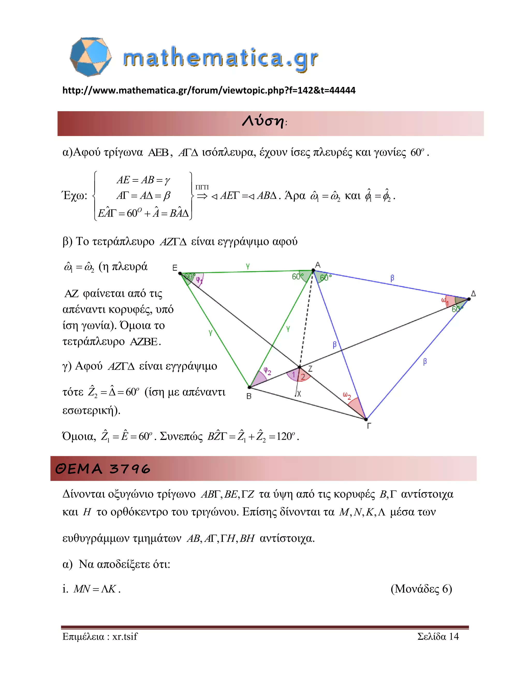 http://www.mathematica.gr/forum/viewtopic.php?f=142&t=44444 
Επιμέλεια : xr.tsif Σελίδα 14 
Λύση: 
α)Αφού τρίγωνα , A ισόπλευρα, έχουν ίσες πλευρές και γωνίες 60o . 
Έχω: 
ˆ 60 ˆ ˆ 
 
    
  
         
  
      
O 
AE AB 
A A AE AB 
EA A BA 
 
 . Άρα 1 2 ˆ ˆ και 1 2 
ˆ ˆ . 
β) Το τετράπλευρο AZ είναι εγγράψιμο αφού 
1 2 ˆ ˆ (η πλευρά 
 φαίνεται από τις 
απέναντι κορυφές, υπό 
ίση γωνία). Όμοια το 
τετράπλευρο . 
γ) Αφού AZ είναι εγγράψιμο 
τότε 2 
ˆ  ˆ  60o Z (ίση με απέναντι 
εσωτερική). 
Όμοια, 1 
ˆ  ˆ  60o Z E . Συνεπώς 1 2 
ˆ  ˆ  ˆ 120o BZ Z Z . 
ΘΕΜΑ 3796 
Δίνονται οξυγώνιο τρίγωνο AB,BE,Z τα ύψη από τις κορυφές B, αντίστοιχα 
και H το ορθόκεντρο του τριγώνου. Επίσης δίνονται τα M,N,K, μέσα των 
ευθυγράμμων τμημάτων AB, A,H,BH αντίστοιχα. 
α) Να αποδείξετε ότι: 
i. MN K . (Μονάδες 6) 
 