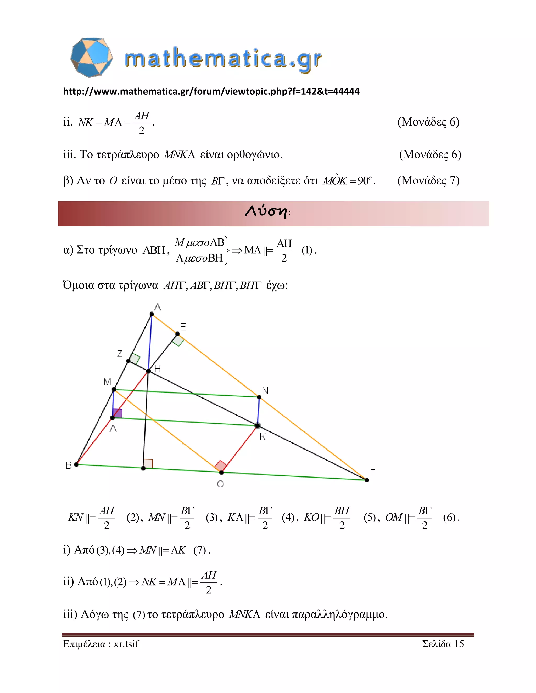 http://www.mathematica.gr/forum/viewtopic.php?f=142&t=44444 
Επιμέλεια : xr.tsif Σελίδα 15 
ii. 
2 
   
AH 
NK M . (Μονάδες 6) 
iii. Το τετράπλευρο MNK είναι ορθογώνιο. (Μονάδες 6) 
β) Αν το O είναι το μέσο της B, να αποδείξετε ότι ˆ 90o MOK . (Μονάδες 7) 
Λύση: 
α) Στο τρίγωνο  , 
AB AH 
M (1) 
BH 2 
 
   
  
M o 
o 
 
 
. 
Όμοια στα τρίγωνα AH, AB,BH,BH έχω: 
(2) 
2 
 
AH 
KN , (3) 
2 
 
 
B 
MN , (4) 
2 
 
  
B 
K , (5) 
2 
 
BH 
KO , (6) 
2 
 
 
B 
OM . 
i) Από(3),(4)MN K (7) . 
ii) Από (1),(2) 
2 
    
AH 
NK M . 
iii) Λόγω της (7) το τετράπλευρο MNK είναι παραλληλόγραμμο. 
 