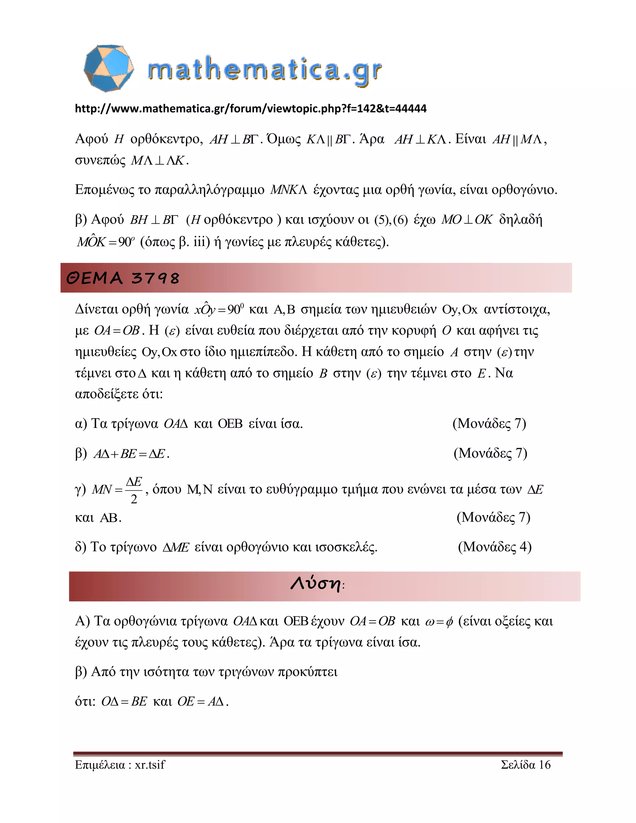 http://www.mathematica.gr/forum/viewtopic.php?f=142&t=44444 
Επιμέλεια : xr.tsif Σελίδα 16 
Αφού H ορθόκεντρο, AH B. Όμως K B. Άρα AH K. Είναι AH M, 
συνεπώς MK. 
Επομένως το παραλληλόγραμμο MNK έχοντας μια ορθή γωνία, είναι ορθογώνιο. 
β) Αφού BH  B (H ορθόκεντρο ) και ισχύουν οι (5),(6) έχω MOOK δηλαδή 
ˆ 90o MOK (όπως β. iii) ή γωνίες με πλευρές κάθετες). 
ΘΕΜΑ 3798 
Δίνεται ορθή γωνία xOˆy 900 και , σημεία των ημιευθειών y,Ox αντίστοιχα, 
με OAOB. Η ( ) είναι ευθεία που διέρχεται από την κορυφή O και αφήνει τις 
ημιευθείες y,Ox στο ίδιο ημιεπίπεδο. Η κάθετη από το σημείο A στην ( ) την 
τέμνει στο και η κάθετη από το σημείο B στην ( ) την τέμνει στο E. Να 
αποδείξετε ότι: 
α) Τα τρίγωνα OA και  είναι ίσα. (Μονάδες 7) 
β) ABE E. (Μονάδες 7) 
γ) 
2 
 
 
E 
MN , όπου , είναι το ευθύγραμμο τμήμα που ενώνει τα μέσα των E 
και . (Μονάδες 7) 
δ) Το τρίγωνο ME είναι ορθογώνιο και ισοσκελές. (Μονάδες 4) 
Λύση: 
Α) Τα ορθογώνια τρίγωνα OA και έχουν OAOB και   (είναι οξείες και 
έχουν τις πλευρές τους κάθετες). Άρα τα τρίγωνα είναι ίσα. 
β) Από την ισότητα των τριγώνων προκύπτει 
ότι: O  BE και OE  A. 
 