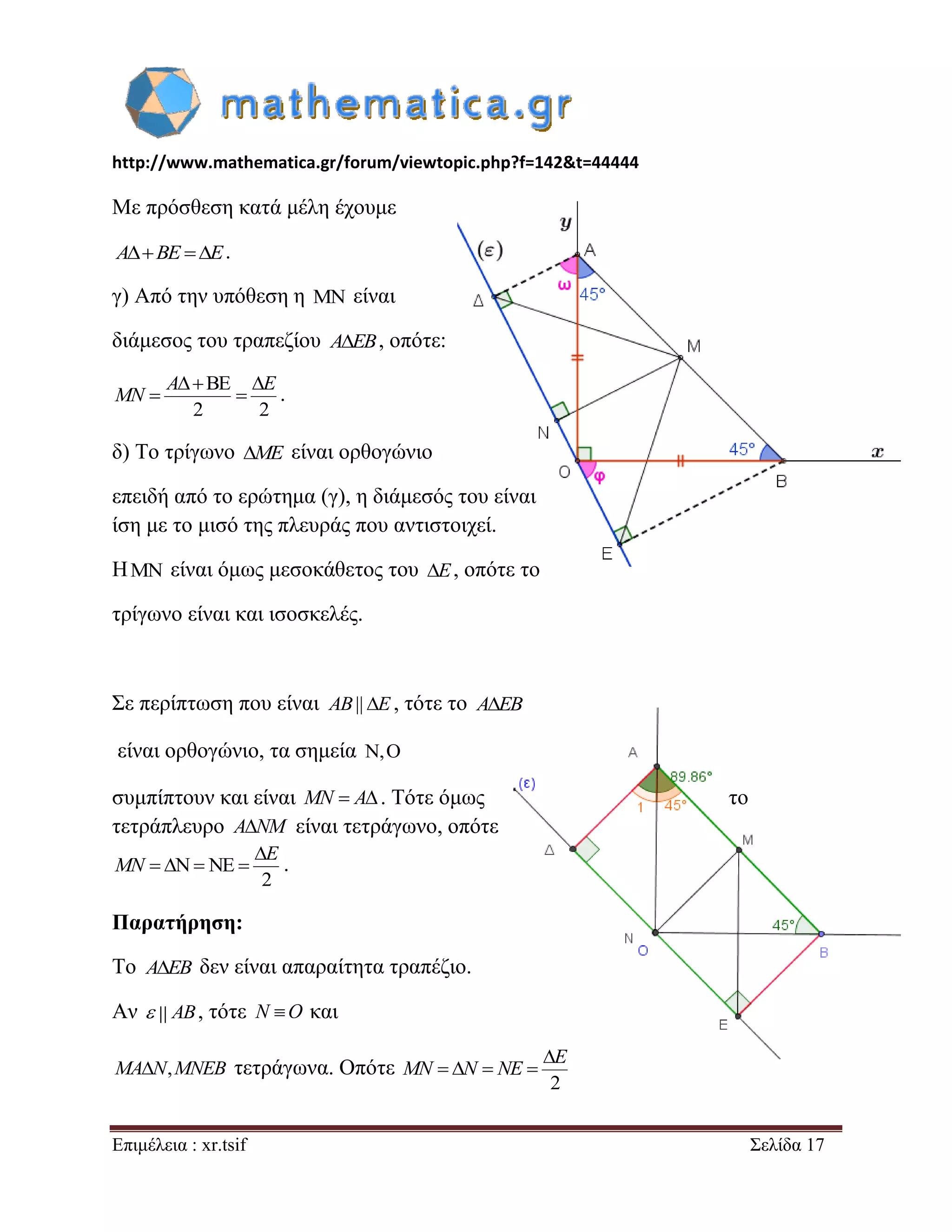 http://www.mathematica.gr/forum/viewtopic.php?f=142&t=44444 
Επιμέλεια : xr.tsif Σελίδα 17 
Με πρόσθεση κατά μέλη έχουμε 
ABE E. 
γ) Από την υπόθεση η  είναι 
διάμεσος του τραπεζίου AEB, οπότε: 
BE 
2 2 
   
  
A E 
MN . 
δ) Το τρίγωνο ME είναι ορθογώνιο 
επειδή από το ερώτημα (γ), η διάμεσός του είναι 
ίση με το μισό της πλευράς που αντιστοιχεί. 
Η  είναι όμως μεσοκάθετος του E, οπότε το 
τρίγωνο είναι και ισοσκελές. 
Σε περίπτωση που είναι AB|| E , τότε το AEB 
είναι ορθογώνιο, τα σημεία , 
συμπίπτουν και είναι MN  A. Τότε όμως το 
τετράπλευρο ANM είναι τετράγωνο, οπότε 
N NE 
2 
 
    
E 
MN . 
Παρατήρηση: 
Το AEB δεν είναι απαραίτητα τραπέζιο. 
Αν  AB, τότε N O και 
MAN,MNEB τετράγωνα. Οπότε 
2 
 
    
E 
MN N NE 
 
