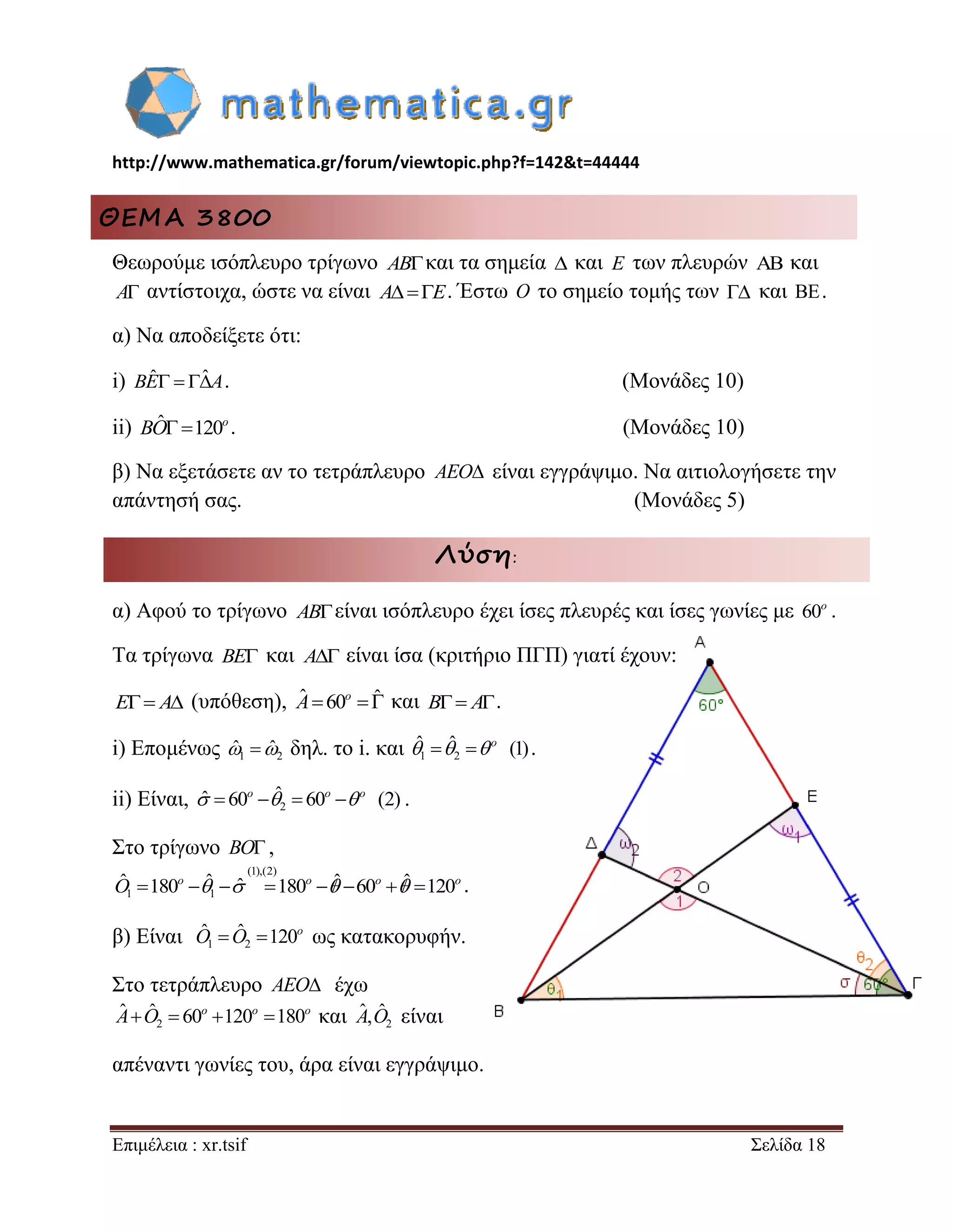 http://www.mathematica.gr/forum/viewtopic.php?f=142&t=44444 
Επιμέλεια : xr.tsif Σελίδα 18 
ΘΕΜΑ 3800 
Θεωρούμε ισόπλευρο τρίγωνο ABκαι τα σημεία  και E των πλευρών  και 
A αντίστοιχα, ώστε να είναι AE. Έστω O το σημείο τομής των  και . 
α) Να αποδείξετε ότι: 
i) BEˆ  ˆA. (Μονάδες 10) 
ii) ˆ120o BO . (Μονάδες 10) 
β) Να εξετάσετε αν το τετράπλευρο AEO είναι εγγράψιμο. Να αιτιολογήσετε την 
απάντησή σας. (Μονάδες 5) 
Λύση: 
α) Αφού το τρίγωνο ABείναι ισόπλευρο έχει ίσες πλευρές και ίσες γωνίες με 60o . 
Τα τρίγωνα BE και A είναι ίσα (κριτήριο ΠΓΠ) γιατί έχουν: 
E A (υπόθεση), ˆ 60 ˆ o A και B A. 
i) Επομένως 1 2 ˆ ˆ δηλ. το i. και 1 2 
ˆ  ˆ  (1) o    . 
ii) Είναι, 2 
ˆ  60  ˆ  60  (2) o o o    . 
Στο τρίγωνο BO , 
(1),(2) 
1 1 
ˆ 180  ˆ  ˆ 180  ˆ60  ˆ 120 o o o o O     . 
β) Είναι 1 2 
ˆ  ˆ 120o O O ως κατακορυφήν. 
Στο τετράπλευρο AEO έχω 
2 
ˆ  ˆ  60 120 180 o o o A O και 2 
Aˆ,Oˆ είναι 
απέναντι γωνίες του, άρα είναι εγγράψιμο. 
 