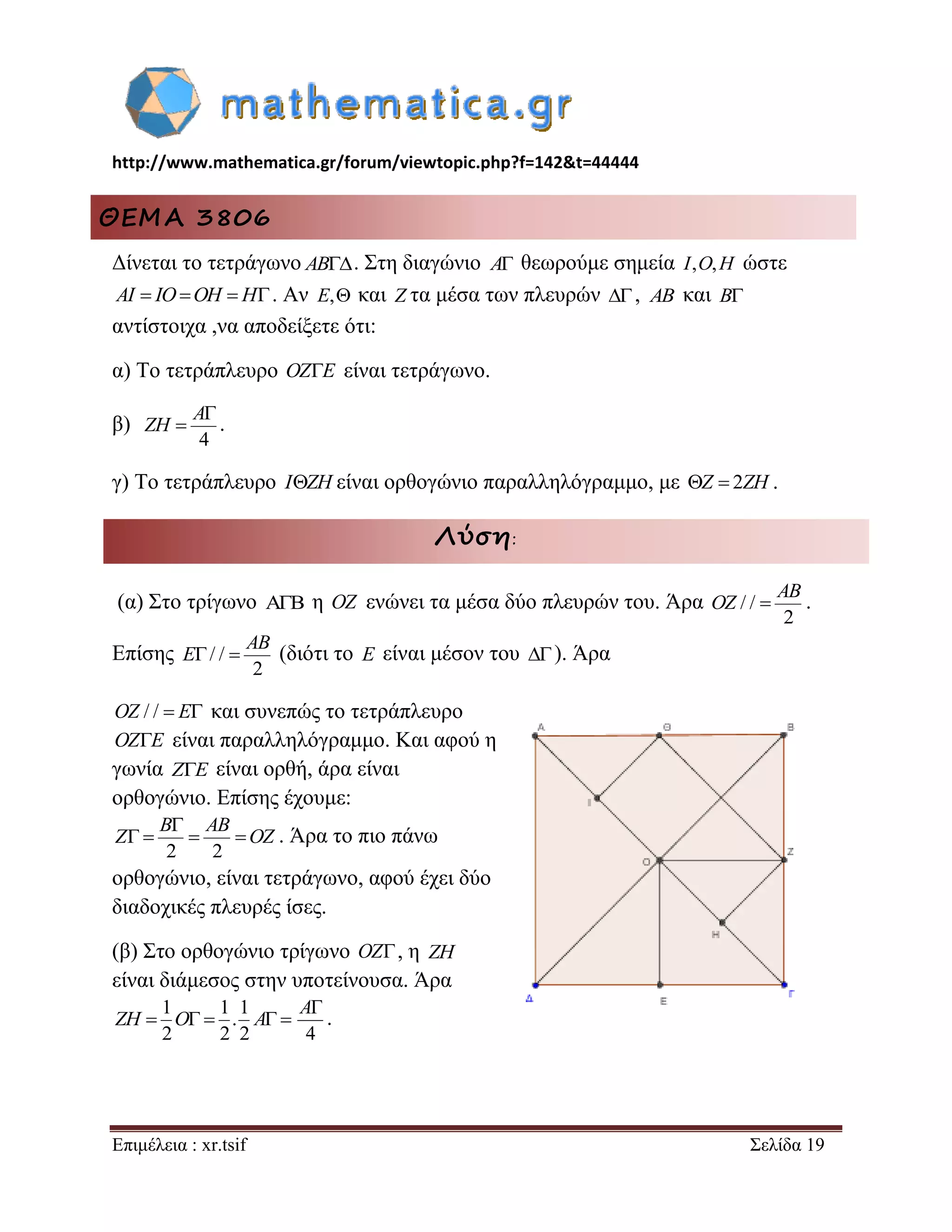 http://www.mathematica.gr/forum/viewtopic.php?f=142&t=44444 
Επιμέλεια : xr.tsif Σελίδα 19 
ΘΕΜΑ 3806 
Δίνεται το τετράγωνο AB. Στη διαγώνιο A θεωρούμε σημεία I,O,H ώστε 
AI  IOOH  H. Αν E, και Z τα μέσα των πλευρών , AB και B 
αντίστοιχα ,να αποδείξετε ότι: 
α) Το τετράπλευρο OZE είναι τετράγωνο. 
β) 
4 
 
 
A 
ZH . 
γ) Το τετράπλευρο IZH είναι ορθογώνιο παραλληλόγραμμο, με Z  2ZH . 
Λύση: 
(α) Στο τρίγωνο  η OZ ενώνει τα μέσα δύο πλευρών του. Άρα / / 
2 
 
AB 
OZ . 
Επίσης / / 
2 
  
AB 
E (διότι το E είναι μέσον του  ). Άρα 
OZ / /  E και συνεπώς το τετράπλευρο 
OZE είναι παραλληλόγραμμο. Και αφού η 
γωνία ZE είναι ορθή, άρα είναι 
ορθογώνιο. Επίσης έχουμε: 
2 2 
 
    
B AB 
Z OZ . Άρα το πιο πάνω 
ορθογώνιο, είναι τετράγωνο, αφού έχει δύο 
διαδοχικές πλευρές ίσες. 
(β) Στο ορθογώνιο τρίγωνο OZ, η ZH 
είναι διάμεσος στην υποτείνουσα. Άρα 
1 1 1 
. 
2 2 2 
ZH  O  A  
4 
A 
. 
 