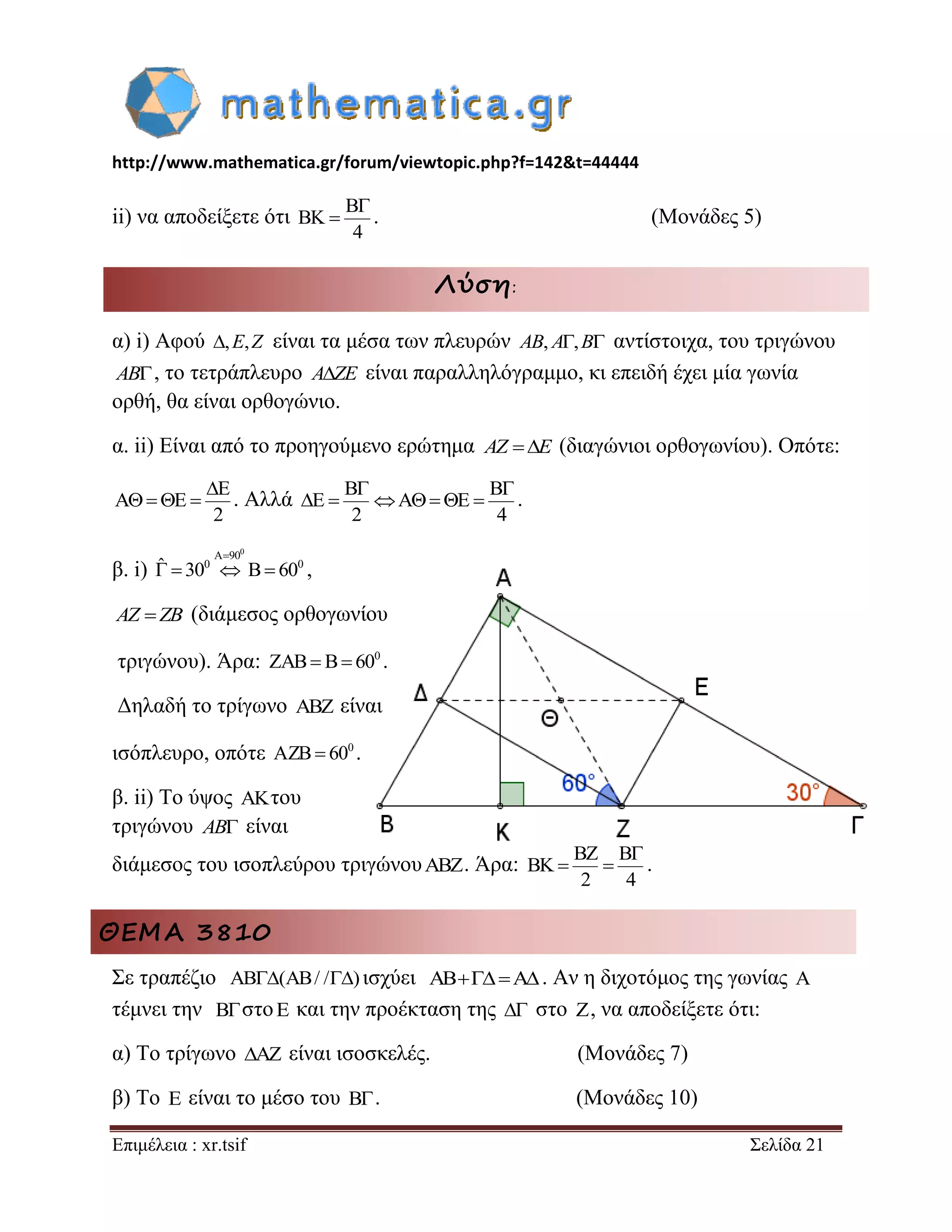 http://www.mathematica.gr/forum/viewtopic.php?f=142&t=44444 
Επιμέλεια : xr.tsif Σελίδα 21 
ii) να αποδείξετε ότι 
B 
BK 
4 
 
 . (Μονάδες 5) 
Λύση: 
α) i) Αφού ,E,Z είναι τα μέσα των πλευρών AB, A,B αντίστοιχα, του τριγώνου 
AB, το τετράπλευρο AZE είναι παραλληλόγραμμο, κι επειδή έχει μία γωνία 
ορθή, θα είναι ορθογώνιο. 
α. ii) Είναι από το προηγούμενο ερώτημα AZ E (διαγώνιοι ορθογωνίου). Οπότε: 
E 
A E 
2 
 
    . Αλλά 
B B 
E A E 
2 4 
  
       . 
β. i) 
0 A 90 
ˆ 300 B 600 
 
    , 
AZ ZB (διάμεσος ορθογωνίου 
τριγώνου). Άρα: 0 ZAB B 60 . 
Δηλαδή το τρίγωνο ABZ είναι 
ισόπλευρο, οπότε 0 AZB 60 . 
β. ii) Το ύψος AKτου 
τριγώνου AB είναι 
διάμεσος του ισοπλεύρου τριγώνουABZ. Άρα: 
BZ B 
BK 
2 4 
 
  . 
ΘΕΜΑ 3810 
Σε τραπέζιο AB(AB/ /) ισχύει ABA. Αν η διχοτόμος της γωνίας A 
τέμνει την B στοE και την προέκταση της  στο Z, να αποδείξετε ότι: 
α) Το τρίγωνο AZ είναι ισοσκελές. (Μονάδες 7) 
β) Το E είναι το μέσο του B . (Μονάδες 10) 
 