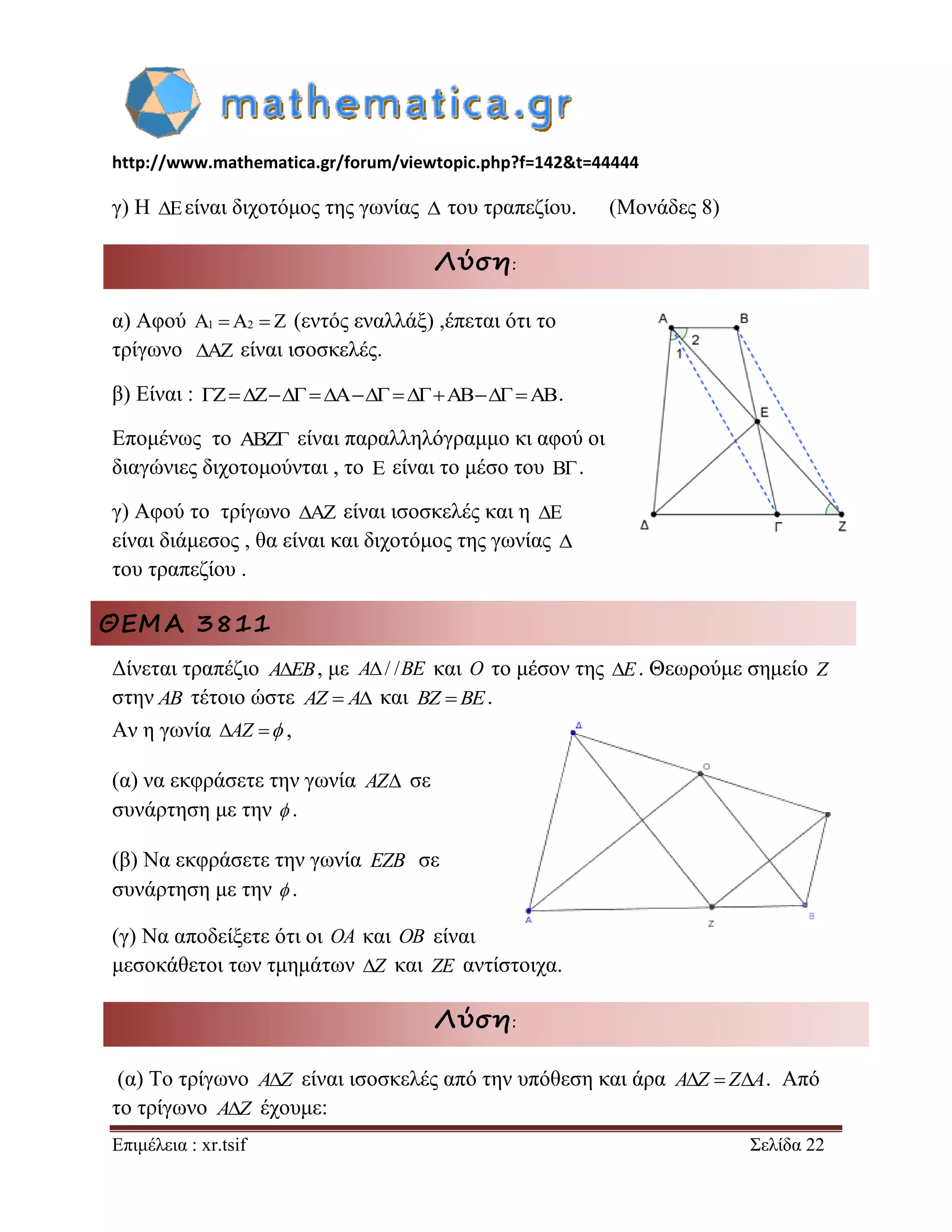 http://www.mathematica.gr/forum/viewtopic.php?f=142&t=44444 
Επιμέλεια : xr.tsif Σελίδα 22 
γ) Η Eείναι διχοτόμος της γωνίας  του τραπεζίου. (Μονάδες 8) 
Λύση: 
α) Αφού A1 A2  Z (εντός εναλλάξ) ,έπεται ότι το 
τρίγωνο AZ είναι ισοσκελές. 
β) Είναι : ZZAABAB. 
Επομένως το ABZ είναι παραλληλόγραμμο κι αφού οι 
διαγώνιες διχοτομούνται , το E είναι το μέσο του B . 
γ) Αφού το τρίγωνο AZ είναι ισοσκελές και η E 
είναι διάμεσος , θα είναι και διχοτόμος της γωνίας  
του τραπεζίου . 
ΘΕΜΑ 3811 
Δίνεται τραπέζιο AEB, με A/ /BE και O το μέσον της E. Θεωρούμε σημείο Z 
στην AB τέτοιο ώστε AZ  A και BZ BE. 
Αν η γωνία AZ  , 
(α) να εκφράσετε την γωνία AZ σε 
συνάρτηση με την  . 
(β) Να εκφράσετε την γωνία EZB σε 
συνάρτηση με την  . 
(γ) Να αποδείξετε ότι οι OA και OB είναι 
μεσοκάθετοι των τμημάτων Z και ZE αντίστοιχα. 
Λύση: 
(α) Το τρίγωνο AZ είναι ισοσκελές από την υπόθεση και άρα AZ  ZA. Από 
το τρίγωνο AZ έχουμε: 
 