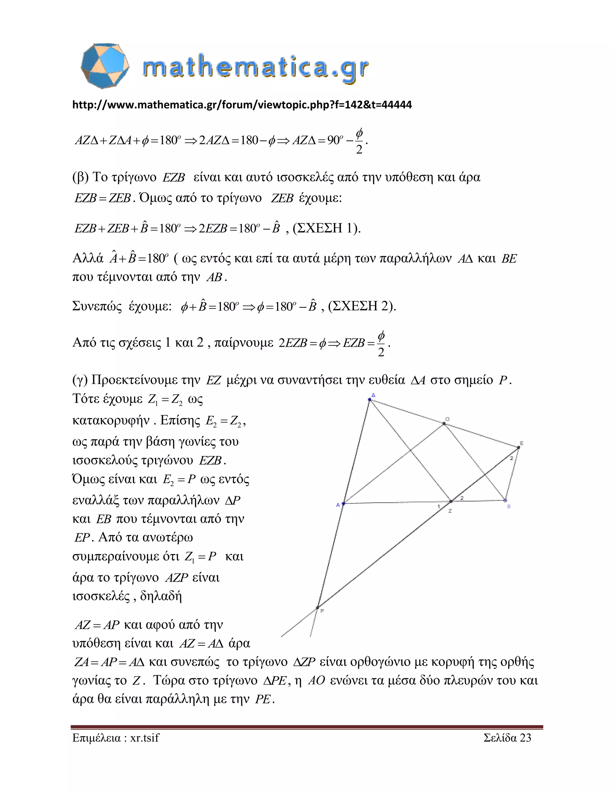 http://www.mathematica.gr/forum/viewtopic.php?f=142&t=44444 
Επιμέλεια : xr.tsif Σελίδα 23 
180 2 180 90 
2 
             o o AZ Z A AZ AZ 
 
  . 
(β) Το τρίγωνο EZB είναι και αυτό ισοσκελές από την υπόθεση και άρα 
EZB  ZEB. Όμως από το τρίγωνο ZEB έχουμε: 
  ˆ 180 2 180  ˆ o o EZB ZEB B EZB B , (ΣΧΕΣΗ 1). 
Αλλά ˆ  ˆ 180o A B ( ως εντός και επί τα αυτά μέρη των παραλλήλων A και BE 
που τέμνονται από την AB. 
Συνεπώς έχουμε:  ˆ 180  180  ˆ o o  B  B , (ΣΧΕΣΗ 2). 
Από τις σχέσεις 1 και 2 , παίρνουμε 2 
2 
EZB  EZB  
 
 . 
(γ) Προεκτείνουμε την EZ μέχρι να συναντήσει την ευθεία A στο σημείο P. 
Τότε έχουμε 1 2 Z  Z ως 
κατακορυφήν . Επίσης 2 2 E  Z , 
ως παρά την βάση γωνίες του 
ισοσκελούς τριγώνου EZB. 
Όμως είναι και 2 E  P ως εντός 
εναλλάξ των παραλλήλων P 
και EB που τέμνονται από την 
EP. Από τα ανωτέρω 
συμπεραίνουμε ότι 1 Z  P και 
άρα το τρίγωνο AZP είναι 
ισοσκελές , δηλαδή 
AZ  AP και αφού από την 
υπόθεση είναι και AZ  A άρα 
ZA AP A και συνεπώς το τρίγωνο ZP είναι ορθογώνιο με κορυφή της ορθής 
γωνίας το Z . Τώρα στο τρίγωνο PE, η AO ενώνει τα μέσα δύο πλευρών του και 
άρα θα είναι παράλληλη με την PE. 
 