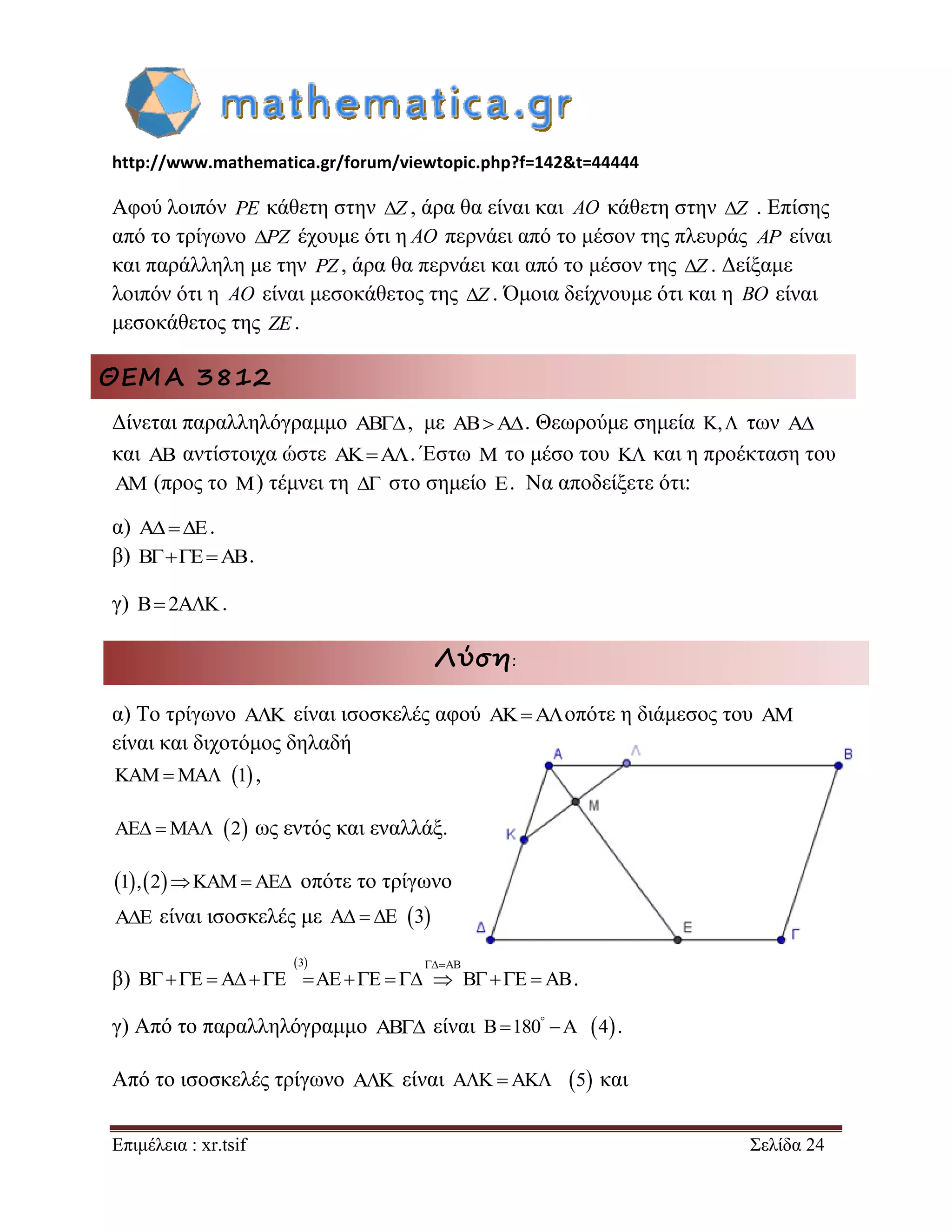 http://www.mathematica.gr/forum/viewtopic.php?f=142&t=44444 
Επιμέλεια : xr.tsif Σελίδα 24 
Αφού λοιπόν PE κάθετη στην Z , άρα θα είναι και AO κάθετη στην Z . Επίσης 
από το τρίγωνο PZ έχουμε ότι η AO περνάει από το μέσον της πλευράς AP είναι 
και παράλληλη με την PZ , άρα θα περνάει και από το μέσον της Z . Δείξαμε 
λοιπόν ότι η AO είναι μεσοκάθετος της Z . Όμοια δείχνουμε ότι και η BO είναι 
μεσοκάθετος της ZE . 
ΘΕΜΑ 3812 
Δίνεται παραλληλόγραμμο AB, με ABA. Θεωρούμε σημεία K, των A 
και AB αντίστοιχα ώστε AKA. Έστω M το μέσο του K και η προέκταση του 
AM (προς το M) τέμνει τη  στο σημείο E. Να αποδείξετε ότι: 
α) AE. 
β) BEAB. 
γ) B 2AK. 
Λύση: 
α) Το τρίγωνο AK είναι ισοσκελές αφού AKAοπότε η διάμεσος του AM 
είναι και διχοτόμος δηλαδή 
KAMMA 1 , 
AE MA 2 ως εντός και εναλλάξ. 
1,2KAMAE οπότε το τρίγωνο 
AE είναι ισοσκελές με A  E 3 
β) 
3 AB 
B E A E AE E B E AB 
 
                 . 
γ) Από το παραλληλόγραμμο AB είναι B 180 A 4    . 
Από το ισοσκελές τρίγωνο AK είναι AK AK 5 και 
 