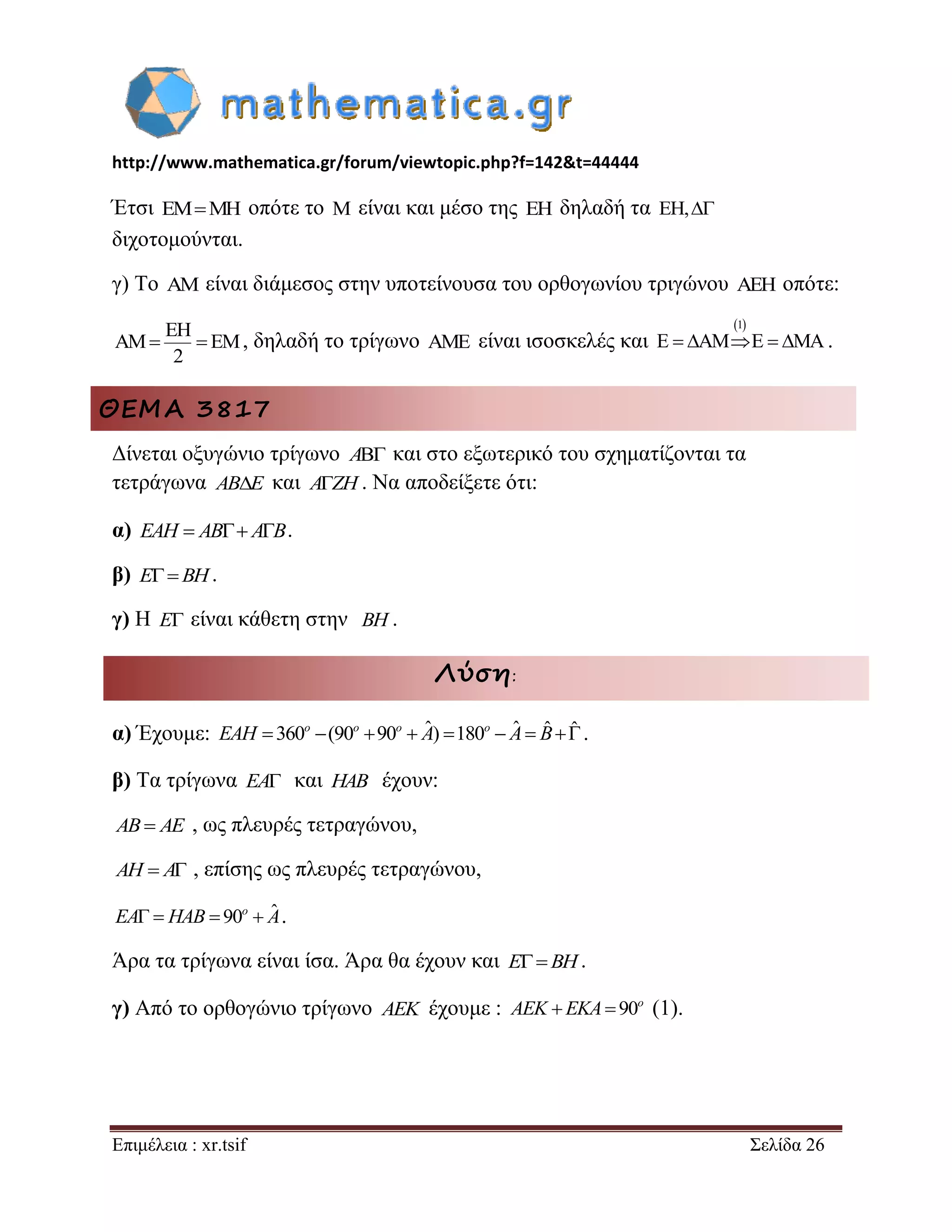 http://www.mathematica.gr/forum/viewtopic.php?f=142&t=44444 
Επιμέλεια : xr.tsif Σελίδα 26 
Έτσι EMMH οπότε το M είναι και μέσο της EH δηλαδή τα EH, 
διχοτομούνται. 
γ) Το AM είναι διάμεσος στην υποτείνουσα του ορθογωνίου τριγώνου AEH οπότε: 
EH 
AM EM 
2 
  , δηλαδή το τρίγωνο AME είναι ισοσκελές και 
1 
E  AME  MA. 
ΘΕΜΑ 3817 
Δίνεται οξυγώνιο τρίγωνο A και στο εξωτερικό του σχηματίζονται τα 
τετράγωνα ABE και AZH. Να αποδείξετε ότι: 
α) EAH  AB AB. 
β) EBH. 
γ) Η E είναι κάθετη στην BH . 
Λύση: 
α) Έχουμε: 360 (90 90  ˆ) 180  ˆ  ˆ ˆ o o o o EAH A A B . 
β) Τα τρίγωνα EA και HAB έχουν: 
AB AE , ως πλευρές τετραγώνου, 
AH  A , επίσης ως πλευρές τετραγώνου, 
   90  ˆ o EA HAB A. 
Άρα τα τρίγωνα είναι ίσα. Άρα θα έχουν και EBH. 
γ) Από το ορθογώνιο τρίγωνο AEK έχουμε :   90o AEK EKA (1). 
 