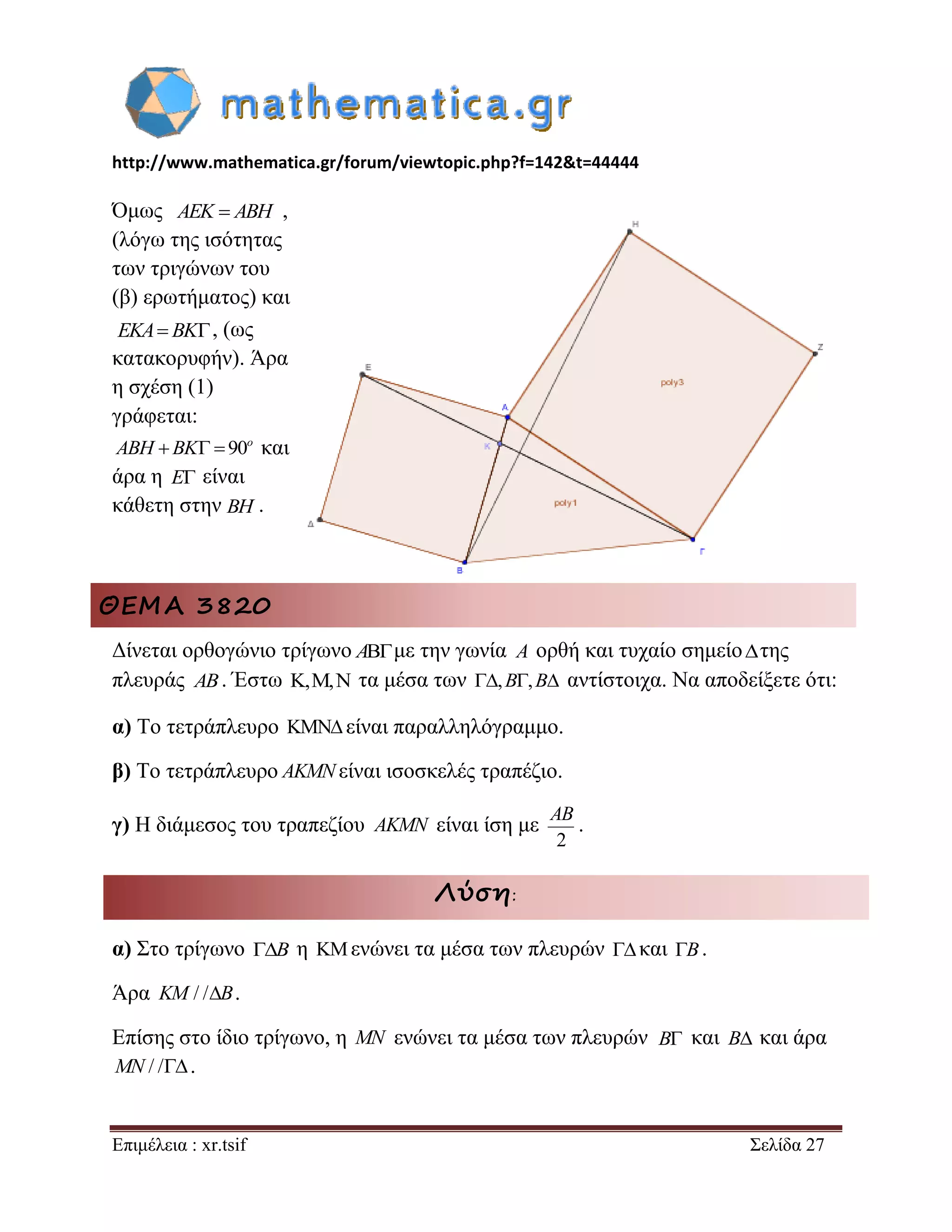 http://www.mathematica.gr/forum/viewtopic.php?f=142&t=44444 
Επιμέλεια : xr.tsif Σελίδα 27 
Όμως AEK  ABH , 
(λόγω της ισότητας 
των τριγώνων του 
(β) ερωτήματος) και 
, (ως 
κατακορυφήν). Άρα 
η σχέση (1) 
γράφεται: 
   90o ABH BK και 
άρα η E είναι 
κάθετη στην . 
ΘΕΜΑ 3820 
Δίνεται ορθογώνιο τρίγωνο Aμε την γωνία A ορθή και τυχαίο σημείοτης 
πλευράς AB. Έστω ,, τα μέσα των ,B,B αντίστοιχα. Να αποδείξετε ότι: 
α) Το τετράπλευρο  είναι παραλληλόγραμμο. 
β) Το τετράπλευρο AKMNείναι ισοσκελές τραπέζιο. 
γ) Η διάμεσος του τραπεζίου AKMN είναι ίση με 
2 
AB 
. 
Λύση: 
α) Στο τρίγωνο B η  ενώνει τα μέσα των πλευρών  και B. 
Άρα KM / /B. 
Επίσης στο ίδιο τρίγωνο, η MN ενώνει τα μέσα των πλευρών και B και άρα 
MN / /. 
EKA BK 
BH 
B 
 