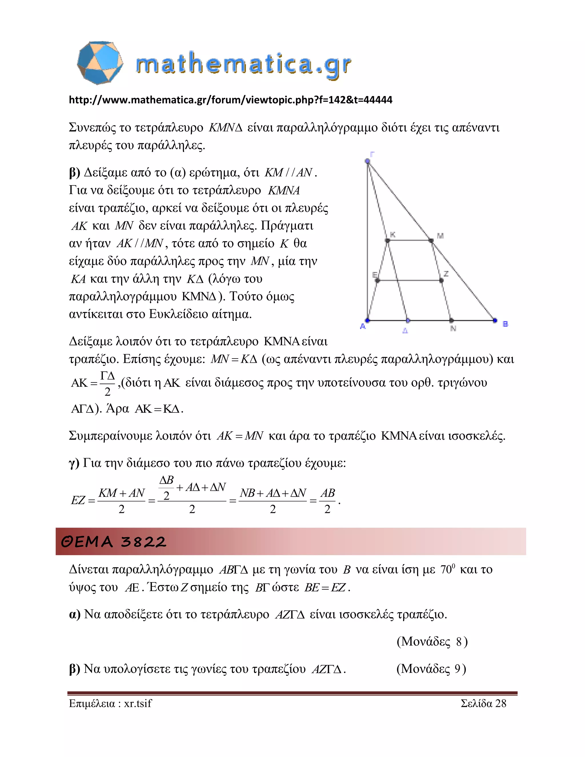 http://www.mathematica.gr/forum/viewtopic.php?f=142&t=44444 
Επιμέλεια : xr.tsif Σελίδα 28 
Συνεπώς το τετράπλευρο KMN είναι παραλληλόγραμμο διότι έχει τις απέναντι 
πλευρές του παράλληλες. 
β) Δείξαμε από το (α) ερώτημα, ότι KM / /AN . 
Για να δείξουμε ότι το τετράπλευρο 
είναι τραπέζιο, αρκεί να δείξουμε ότι οι πλευρές 
AK και MN δεν είναι παράλληλες. Πράγματι 
αν ήταν AK / /MN , τότε από το σημείο K θα 
είχαμε δύο παράλληλες προς την MN , μία την 
KA και την άλλη την K (λόγω του 
παραλληλογράμμου  ). Τούτο όμως 
αντίκειται στο Ευκλείδειο αίτημα. 
Δείξαμε λοιπόν ότι το τετράπλευρο  είναι 
τραπέζιο. Επίσης έχουμε: MN  K (ως απέναντι πλευρές παραλληλογράμμου) και 
2 
 
  ,(διότι η  είναι διάμεσος προς την υποτείνουσα του ορθ. τριγώνου 
). Άρα    . 
Συμπεραίνουμε λοιπόν ότι AK MN και άρα το τραπέζιο είναι ισοσκελές. 
γ) Για την διάμεσο του πιο πάνω τραπεζίου έχουμε: 
2 
2 2 2 2 
 
    
     
    
B 
A N 
KM AN NB A N AB 
EZ . 
ΘΕΜΑ 3822 
Δίνεται παραλληλόγραμμο AB με τη γωνία του B να είναι ίση με 0 70 και το 
ύψος του . ΈστωZ σημείο της ώστε BE EZ . 
α) Να αποδείξετε ότι το τετράπλευρο AZ είναι ισοσκελές τραπέζιο. 
(Μονάδες ) 
β) Να υπολογίσετε τις γωνίες του τραπεζίου AZ. (Μονάδες 9 ) 
KMNA 
A B 
8 
 