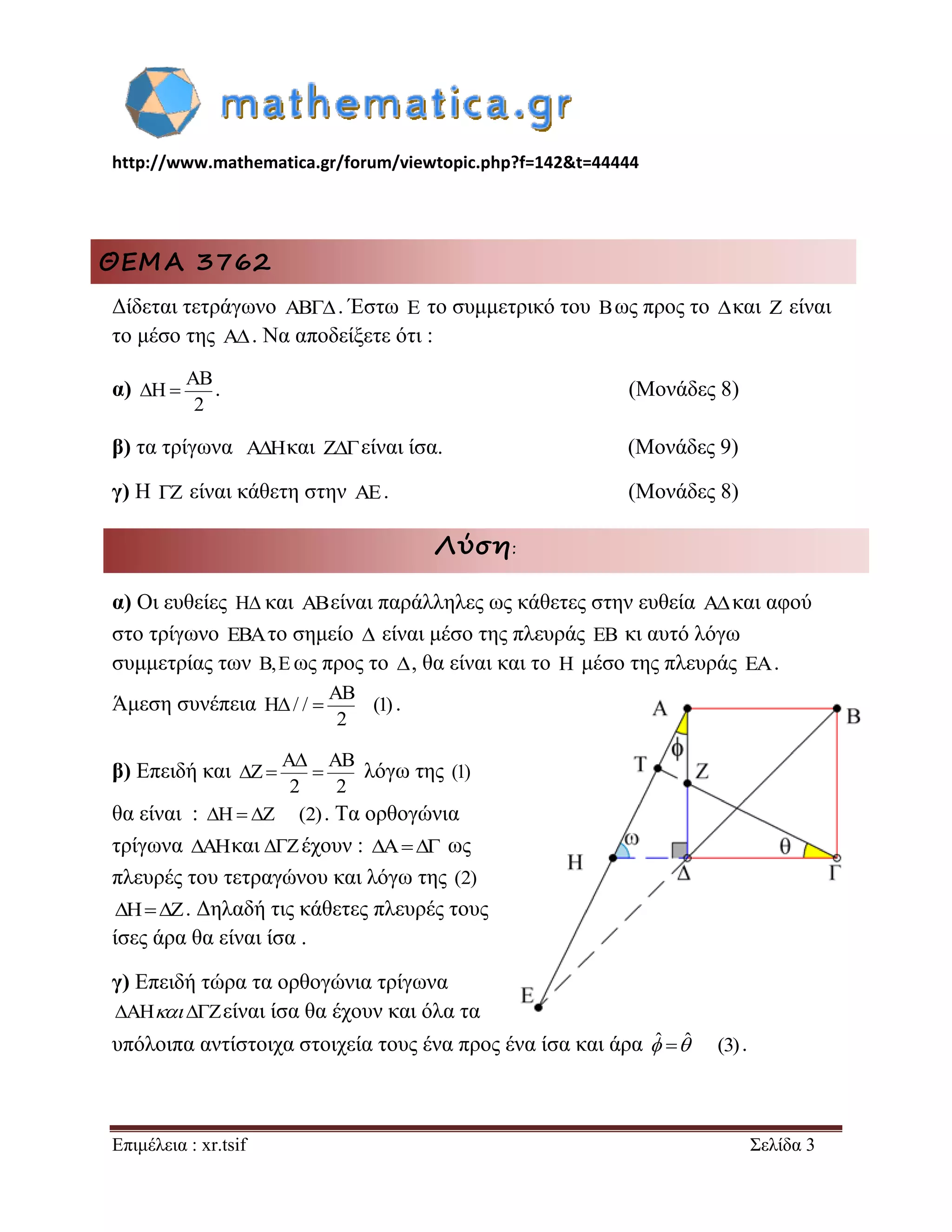 http://www.mathematica.gr/forum/viewtopic.php?f=142&t=44444 
Επιμέλεια : xr.tsif Σελίδα 3 
ΘΕΜΑ 3762 
Δίδεται τετράγωνο  . Έστω E το συμμετρικό του Bως προς το και Z είναι 
το μέσο της A . Να αποδείξετε ότι : 
α) 
AB 
H 
2 
  . (Μονάδες 8) 
β) τα τρίγωνα A H  και Z είναι ίσα. (Μονάδες 9) 
γ) Η Z είναι κάθετη στην AE. (Μονάδες 8) 
Λύση: 
α) Οι ευθείες H και ABείναι παράλληλες ως κάθετες στην ευθεία A και αφού 
στο τρίγωνο EBAτο σημείο  είναι μέσο της πλευράς EB κι αυτό λόγω 
συμμετρίας των B,E ως προς το , θα είναι και το H μέσο της πλευράς EA. 
Άμεση συνέπεια 
AB 
H / / (1) 
2 
  . 
β) Επειδή και 
A AB 
Z 
2 2 
 
   λόγω της (1) 
θα είναι : H Z (2) . Τα ορθογώνια 
τρίγωνα AHκαι Zέχουν : A ως 
πλευρές του τετραγώνου και λόγω της (2) 
HZ. Δηλαδή τις κάθετες πλευρές τους 
ίσες άρα θα είναι ίσα . 
γ) Επειδή τώρα τα ορθογώνια τρίγωνα 
AH Zείναι ίσα θα έχουν και όλα τα 
υπόλοιπα αντίστοιχα στοιχεία τους ένα προς ένα ίσα και άρα ˆ ˆ (3) . 
 