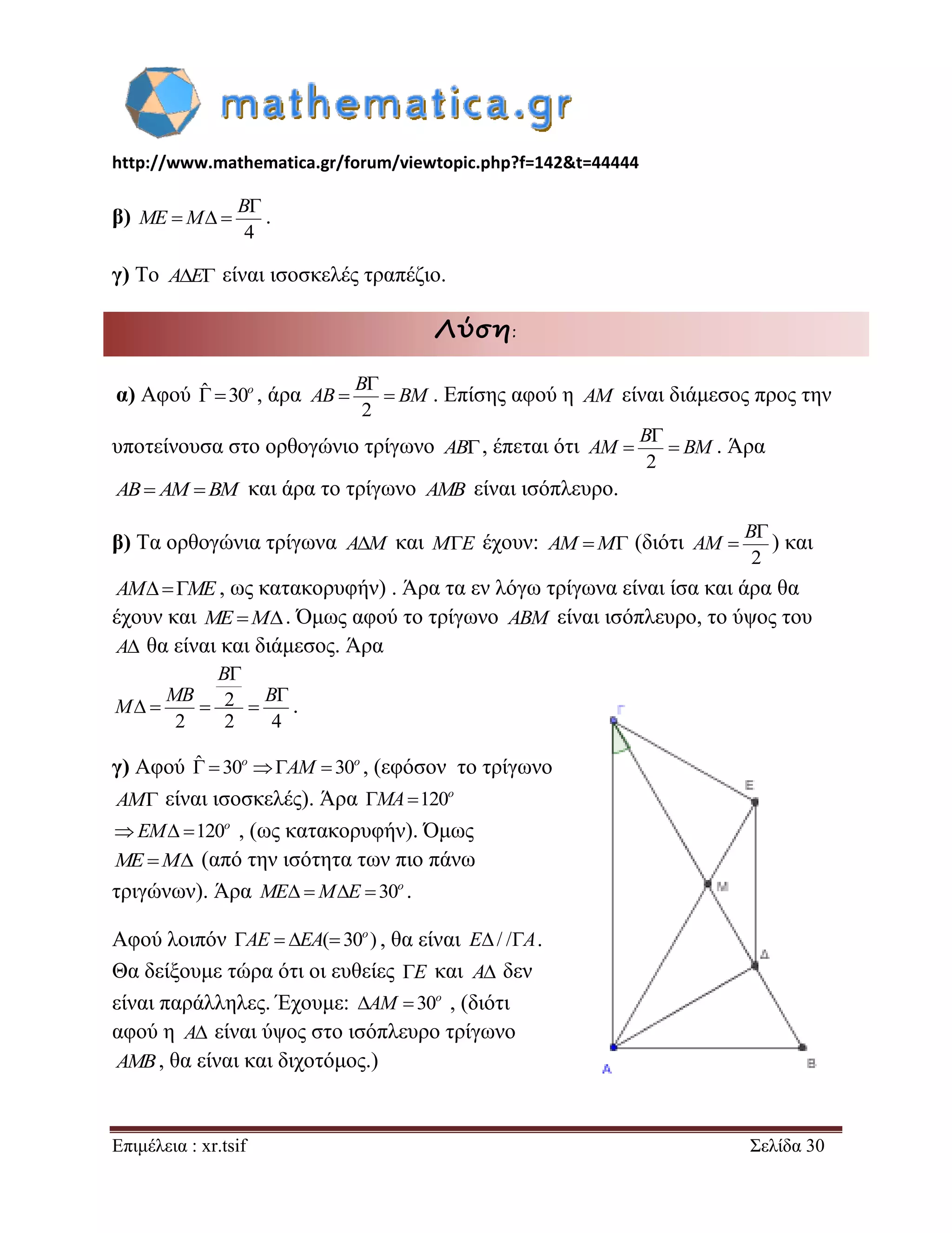 http://www.mathematica.gr/forum/viewtopic.php?f=142&t=44444 
Επιμέλεια : xr.tsif Σελίδα 30 
β) 
4 
 
   
B 
ME M . 
γ) Το AE είναι ισοσκελές τραπέζιο. 
Λύση: 
α) Αφού ˆ 30o , άρα . Επίσης αφού η AM είναι διάμεσος προς την 
υποτείνουσα στο ορθογώνιο τρίγωνο AB, έπεται ότι 
2 
 
  
B 
AM BM . Άρα 
AB AM BM και άρα το τρίγωνο AMB είναι ισόπλευρο. 
β) Τα ορθογώνια τρίγωνα AM και ME έχουν: AM M (διότι 
2 
 
 
B 
AM ) και 
AMME , ως κατακορυφήν) . Άρα τα εν λόγω τρίγωνα είναι ίσα και άρα θα 
έχουν και ME M. Όμως αφού το τρίγωνο ABM είναι ισόπλευρο, το ύψος του 
A θα είναι και διάμεσος. Άρα 
2 
2 2 4 
 
 
    
B 
MB B 
M . 
γ) Αφού ˆ  30   30 o o AM , (εφόσον το τρίγωνο 
AM είναι ισοσκελές). Άρα  120o MA 
  120o EM , (ως κατακορυφήν). Όμως 
ME M (από την ισότητα των πιο πάνω 
τριγώνων). Άρα     30o ME M E . 
Αφού λοιπόν    ( 30 ) o AE EA , θα είναι E/ /A. 
Θα δείξουμε τώρα ότι οι ευθείες E και A δεν 
είναι παράλληλες. Έχουμε:   30o AM , (διότι 
αφού η A είναι ύψος στο ισόπλευρο τρίγωνο 
AMB, θα είναι και διχοτόμος.) 
2 
 
  
B 
AB BM 
 