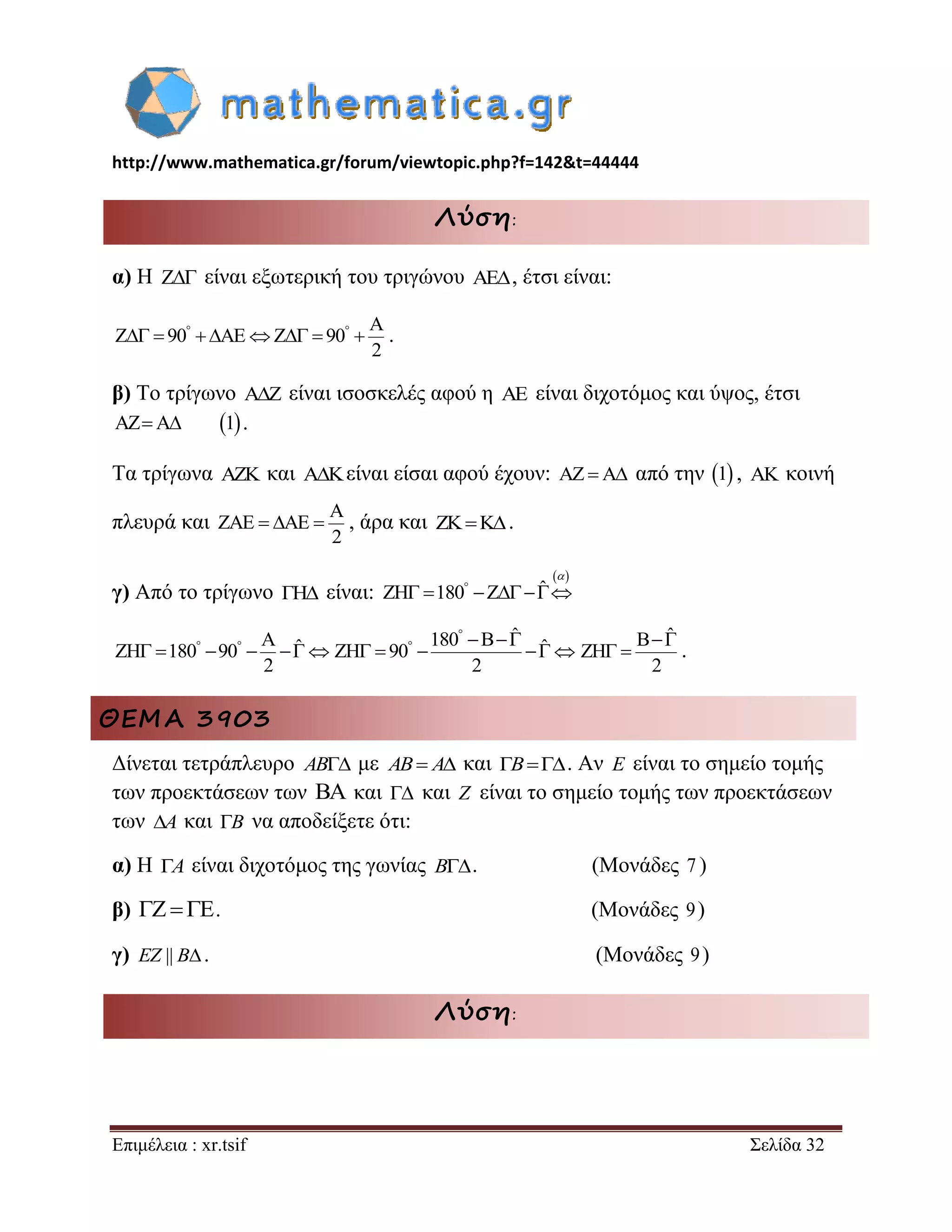 http://www.mathematica.gr/forum/viewtopic.php?f=142&t=44444 
Επιμέλεια : xr.tsif Σελίδα 32 
Λύση: 
α) Η Z είναι εξωτερική του τριγώνου AE, έτσι είναι: 
A 
Z 90 AE Z 90 
2 
          . 
β) Το τρίγωνο A Z  είναι ισοσκελές αφού η AE είναι διχοτόμος και ύψος, έτσι 
AZA 1 . 
Τα τρίγωνα AZK και AKείναι είσαι αφού έχουν: AZA από την 1 , AK κοινή 
πλευρά και 
A 
ZAE AE 
2 
   , άρα και ZKK. 
γ) Από το τρίγωνο ΓH είναι: 
  
ZH 180 Z ˆ        
 
A ˆ ZH 180 90 
2 
         
180 B ˆ ZH 90 ˆ 
2 
 
    
      
B ˆ 
ZH 
2 
  
  . 
ΘΕΜΑ 3903 
Δίνεται τετράπλευρο AB με AB A και B. Αν E είναι το σημείο τομής 
των προεκτάσεων των BA και  και Z είναι το σημείο τομής των προεκτάσεων 
των A και B να αποδείξετε ότι: 
α) Η A είναι διχοτόμος της γωνίας B. (Μονάδες 7 ) 
β)   . (Μονάδες 9) 
γ) EZ || B. (Μονάδες 9) 
Λύση: 
 