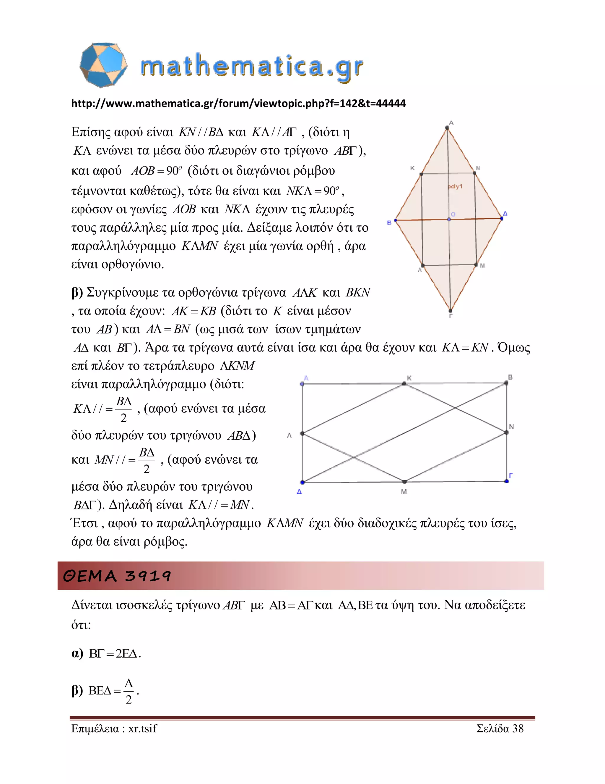 http://www.mathematica.gr/forum/viewtopic.php?f=142&t=44444 
Επιμέλεια : xr.tsif Σελίδα 38 
Επίσης αφού είναι KN / /B και K/ /A , (διότι η 
K ενώνει τα μέσα δύο πλευρών στο τρίγωνο AB), 
και αφού  90o AOB (διότι οι διαγώνιοι ρόμβου 
τέμνονται καθέτως), τότε θα είναι και   90o NK , 
εφόσον οι γωνίες AOB και NK έχουν τις πλευρές 
τους παράλληλες μία προς μία. Δείξαμε λοιπόν ότι το 
παραλληλόγραμμο KMN έχει μία γωνία ορθή , άρα 
είναι ορθογώνιο. 
β) Συγκρίνουμε τα ορθογώνια τρίγωνα AK και BKN 
, τα οποία έχουν: AK KB (διότι το K είναι μέσον 
του AB) και A BN (ως μισά των ίσων τμημάτων 
A και B). Άρα τα τρίγωνα αυτά είναι ίσα και άρα θα έχουν και K KN . Όμως 
επί πλέον το τετράπλευρο KNM 
είναι παραλληλόγραμμο (διότι: 
/ / 
2 
 
  
B 
K , (αφού ενώνει τα μέσα 
δύο πλευρών του τριγώνου AB) 
και / / 
2 
 
 
B 
MN , (αφού ενώνει τα 
μέσα δύο πλευρών του τριγώνου 
B). Δηλαδή είναι K/ / MN. 
Έτσι , αφού το παραλληλόγραμμο KMN έχει δύο διαδοχικές πλευρές του ίσες, 
άρα θα είναι ρόμβος. 
ΘΕΜΑ 3919 
Δίνεται ισοσκελές τρίγωνο AB με ABAκαι A,BE τα ύψη του. Να αποδείξετε 
ότι: 
α) B2E. 
β) 
A 
BE 
2 
  . 
 