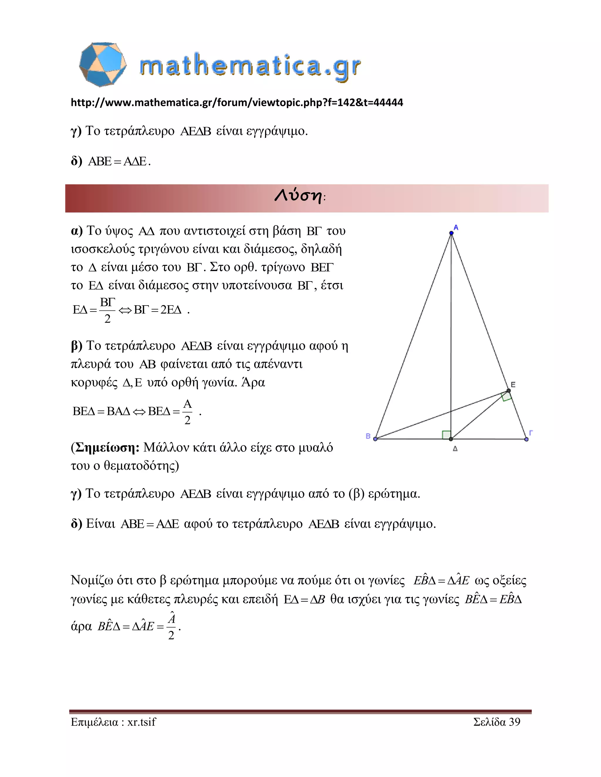 http://www.mathematica.gr/forum/viewtopic.php?f=142&t=44444 
Επιμέλεια : xr.tsif Σελίδα 39 
γ) Το τετράπλευρο AEB είναι εγγράψιμο. 
δ) ABEAE. 
Λύση: 
α) Το ύψος A που αντιστοιχεί στη βάση B του 
ισοσκελούς τριγώνου είναι και διάμεσος, δηλαδή 
το  είναι μέσο του B . Στο ορθ. τρίγωνο BE 
το E είναι διάμεσος στην υποτείνουσα B , έτσι 
B 
E B 2E 
2 
 
      . 
β) Το τετράπλευρο AEB είναι εγγράψιμο αφού η 
πλευρά του AB φαίνεται από τις απέναντι 
κορυφές ,E υπό ορθή γωνία. Άρα 
A 
BE BA BE 
2 
      . 
(Σημείωση: Μάλλον κάτι άλλο είχε στο μυαλό 
του ο θεματοδότης) 
γ) Το τετράπλευρο AEB είναι εγγράψιμο από το (β) ερώτημα. 
δ) Είναι ABEAE αφού το τετράπλευρο AEB είναι εγγράψιμο. 
Νομίζω ότι στο β ερώτημα μπορούμε να πούμε ότι οι γωνίες EBˆ  AˆE ως οξείες 
γωνίες με κάθετες πλευρές και επειδή B θα ισχύει για τις γωνίες BEˆ  EBˆ 
άρα 
ˆ 
ˆ ˆ 
2 
A 
BE  AE  . 
 