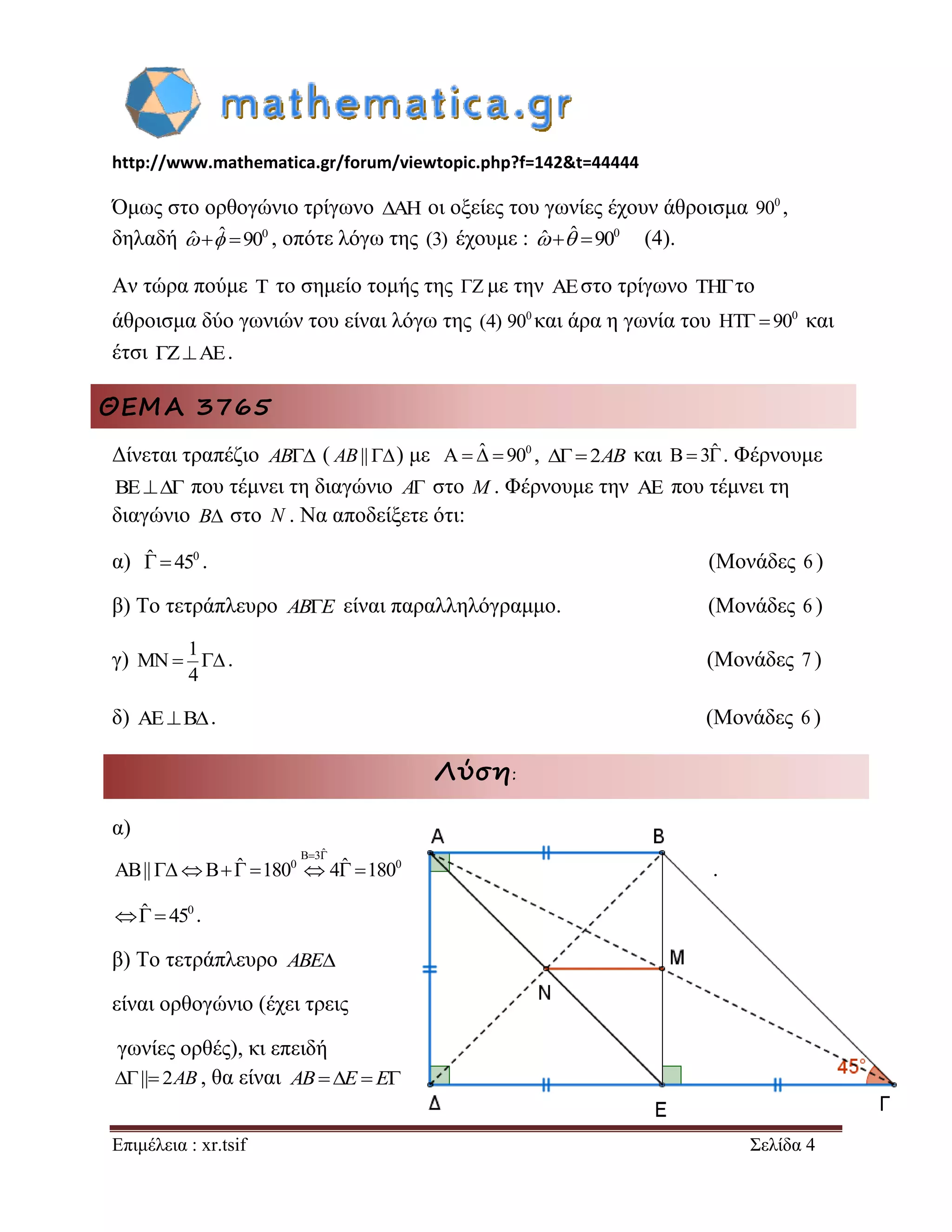 http://www.mathematica.gr/forum/viewtopic.php?f=142&t=44444 
Επιμέλεια : xr.tsif Σελίδα 4 
Όμως στο ορθογώνιο τρίγωνο AH οι οξείες του γωνίες έχουν άθροισμα 0 90 , 
δηλαδή ˆ ˆ 900 , οπότε λόγω της (3) έχουμε : ˆ ˆ 900 (4). 
Αν τώρα πούμε T το σημείο τομής της Z με την AEστο τρίγωνο THτο 
άθροισμα δύο γωνιών του είναι λόγω της (4) 0 90 και άρα η γωνία του 0 HT  90 και 
έτσι ZAE. 
ΘΕΜΑ 3765 
Δίνεται τραπέζιο AB ( AB||) με A ˆ  900 , 2AB και B 3ˆ . Φέρνουμε 
BE που τέμνει τη διαγώνιο A στο M . Φέρνουμε την  που τέμνει τη 
διαγώνιο B στο N . Να αποδείξετε ότι: 
α) ˆ  450 . (Μονάδες 6 ) 
β) Το τετράπλευρο ABE είναι παραλληλόγραμμο. (Μονάδες 6 ) 
γ) 
1 
MN 
4 
  . (Μονάδες 7 ) 
δ) AEB. (Μονάδες 6 ) 
Λύση: 
α) 
B 3ˆ 
AB|| B ˆ 1800 4ˆ 1800 
  
        . 
ˆ  450 . 
β) Το τετράπλευρο ABE 
είναι ορθογώνιο (έχει τρεις 
γωνίες ορθές), κι επειδή 
|| 2AB , θα είναι ABE  E 
 